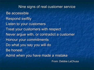 NNiinnee ssiiggnnss ooff rreeaall ccuussttoommeerr sseerrvviiccee 
BBee aacccceessssiibbllee 
RReessppoonndd sswwiiffttllyy 
LLiisstteenn ttoo yyoouurr ccuussttoommeerrss 
TTrreeaatt yyoouurr ccuussttoommeerrss wwiitthh rreessppeecctt 
NNeevveerr aarrgguuee wwiitthh,, oorr ccoonnttrraaddiicctt aa ccuussttoommeerr 
HHoonnoouurr yyoouurr ccoommmmiittmmeennttss 
DDoo wwhhaatt yyoouu ssaayy yyoouu wwiillll ddoo 
BBee hhoonneesstt 
AAddmmiitt wwhheenn yyoouu hhaavvee mmaaddee aa mmiissttaakkee 
FFrroomm:: DDeebbbbiiee LLaaCChhuussaa 
 