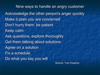 Nine ways ttoo hhaannddllee aann aannggrryy ccuussttoommeerr 
AAcckknnoowwlleeddggee tthhee ootthheerr ppeerrssoonn''ss aannggeerr qquuiicckkllyy 
MMaakkee iitt ppllaaiinn yyoouu aarree ccoonncceerrnneedd 
DDoonn’’tt hhuurrrryy tthheemm,, bbee ppaattiieenntt 
KKeeeepp ccaallmm 
AAsskk qquueessttiioonnss,, eexxpplloorree tthhoorroouugghhllyy 
GGeett tthheemm ttaallkkiinngg aabboouutt ssoolluuttiioonnss 
AAggrreeee oonn aa ssoolluuttiioonn 
FFiixx aa sscchheedduullee 
DDoo wwhhaatt yyoouu ssaayy yyoouu wwiillll 
SSoouurrccee:: TToomm HHooppkkiinnss 
 