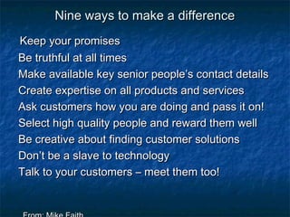 NNiinnee wwaayyss ttoo mmaakkee aa ddiiffffeerreennccee 
KKeeeepp yyoouurr pprroommiisseess 
BBee ttrruutthhffuull aatt aallll ttiimmeess 
MMaakkee aavvaaiillaabbllee kkeeyy sseenniioorr ppeeooppllee’’ss ccoonnttaacctt ddeettaaiillss 
CCrreeaattee eexxppeerrttiissee oonn aallll pprroodduuccttss aanndd sseerrvviicceess 
AAsskk ccuussttoommeerrss hhooww yyoouu aarree ddooiinngg aanndd ppaassss iitt oonn!! 
SSeelleecctt hhiigghh qquuaalliittyy ppeeooppllee aanndd rreewwaarrdd tthheemm wweellll 
BBee ccrreeaattiivvee aabboouutt ffiinnddiinngg ccuussttoommeerr ssoolluuttiioonnss 
DDoonn’’tt bbee aa ssllaavvee ttoo tteecchhnnoollooggyy 
TTaallkk ttoo yyoouurr ccuussttoommeerrss –– mmeeeett tthheemm ttoooo!! 
FFrroomm:: MMiikkee FFaaiitthh 
 