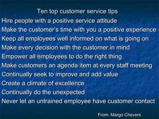 TTeenn ttoopp ccuussttoommeerr sseerrvviiccee ttiippss 
HHiirree ppeeooppllee wwiitthh aa ppoossiittiivvee sseerrvviiccee aattttiittuuddee 
MMaakkee tthhee ccuussttoommeerr’’ss ttiimmee wwiitthh yyoouu aa ppoossiittiivvee eexxppeerriieennccee 
KKeeeepp aallll eemmppllooyyeeeess wweellll iinnffoorrmmeedd oonn wwhhaatt iiss ggooiinngg oonn 
MMaakkee eevveerryy ddeecciissiioonn wwiitthh tthhee ccuussttoommeerr iinn mmiinndd 
EEmmppoowweerr aallll eemmppllooyyeeeess ttoo ddoo tthhee rriigghhtt tthhiinngg 
MMaakkee ccuussttoommeerrss aann aaggeennddaa iitteemm aatt eevveerryy ssttaaffff mmeeeettiinngg 
CCoonnttiinnuuaallllyy sseeeekk ttoo iimmpprroovvee aanndd aadddd vvaalluuee 
CCrreeaattee aa cclliimmaattee ooff eexxcceelllleennccee 
CCoonnttiinnuuaallllyy ddoo tthhee uunneexxppeecctteedd 
NNeevveerr lleett aann uunnttrraaiinneedd eemmppllooyyeeee hhaavvee ccuussttoommeerr ccoonnttaacctt 
FFrroomm:: MMaarrggoo CChheevveerrss 
 