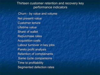 Thirteen customer retention aanndd rreeccoovveerryy kkeeyy 
ppeerrffoorrmmaannccee iinnddiiccaattoorrss 
CChhuurrnn -- bbyy vvaalluuee aanndd vvoolluummee 
NNeett pprreesseenntt vvaalluuee 
CCuussttoommeerr tteennuurree 
LLiiffeettiimmee vvaalluuee 
SShhaarree ooff wwaalllleett 
RReeppuurrcchhaassee rraatteess 
AAccqquuiissiittiioonn ccoossttss 
LLaabboouurr ttuurrnnoovveerr iinn kkeeyy jjoobbss 
PPaarreettoo pprrooffiitt aannaallyyssiiss 
RReetteennttiioonn ooff ccoommppllaaiinnaannttss 
SSaammee ccyyccllee ccoommppaarriissoonnss 
TTiimmee ttoo pprrooffiittaabbiilliittyy 
SSeeggmmeenntteedd ddeeffeeccttiioonn rraatteess 
 
