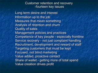 Customer rreetteennttiioonn aanndd rreeccoovveerryy 
--ffoouurrtteeeenn kkeeyy iissssuueess 
LLoonngg tteerrmm ddeessiirree aanndd iinntteerreesstt 
IInnffoorrmmaattiioonn uupp ttoo tthhee jjoobb 
MMeeaassuurreess tthhaatt mmeeaann ssoommeetthhiinngg 
AAnnaallyyssiiss ooff rreetteennttiioonn aanndd cchhuurrnn 
QQuuaalliittyy ooff ssaalleess 
MMaannaaggeemmeenntt ppoolliicciieess aanndd pprraaccttiicceess 
CCoommppeetteennccee ooff kkeeyy ppeeooppllee -- eessppeecciiaallllyy ffrroonnttlliinnee 
SSeerrvviiccee rreeccoovveerryy -- nnoott jjuusstt ccoommppllaaiinntt hhaannddlliinngg 
RReeccrruuiittmmeenntt,, ddeevveellooppmmeenntt aanndd rreewwaarrdd ooff ssttaaffff 
TTaarrggeettiinngg ccuussttoommeerrss tthhaatt mmuusstt bbee kkeepptt 
FFooccuusseedd,, nnoott bblliinndd mmaarrkkeettiinngg 
VVaalluuee aaddddeedd,, pprrooaaccttiivvee ccoonnttaacctt 
SShhaarree ooff wwaalllleett -- ggeettttiinngg mmoorree ooff ttoottaall ssppeenndd 
VVaalluuee ccrreeaattiioonn ddrriivveess pprrooffiitt 
 
