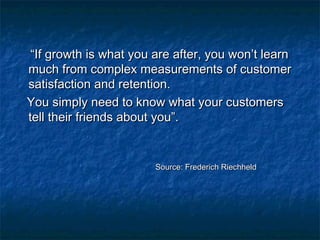 ““IIff ggrroowwtthh iiss wwhhaatt yyoouu aarree aafftteerr,, yyoouu wwoonn’’tt lleeaarrnn 
mmuucchh ffrroomm ccoommpplleexx mmeeaassuurreemmeennttss ooff ccuussttoommeerr 
ssaattiissffaaccttiioonn aanndd rreetteennttiioonn.. 
YYoouu ssiimmppllyy nneeeedd ttoo kknnooww wwhhaatt yyoouurr ccuussttoommeerrss 
tteellll tthheeiirr ffrriieennddss aabboouutt yyoouu””.. 
SSoouurrccee:: FFrreeddeerriicchh RRiieecchhhheelldd 
 