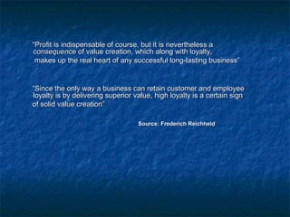 ““PPrrooffiitt iiss iinnddiissppeennssaabbllee ooff ccoouurrssee,, bbuutt iitt iiss nneevveerrtthheelleessss aa 
ccoonnsseeqquueennccee ooff vvaalluuee ccrreeaattiioonn,, wwhhiicchh aalloonngg wwiitthh llooyyaallttyy,, 
mmaakkeess uupp tthhee rreeaall hheeaarrtt ooff aannyy ssuucccceessssffuull lloonngg--llaassttiinngg bbuussiinneessss”” 
““SSiinnccee tthhee oonnllyy wwaayy aa bbuussiinneessss ccaann rreettaaiinn ccuussttoommeerr aanndd eemmppllooyyeeee 
llooyyaallttyy iiss bbyy ddeelliivveerriinngg ssuuppeerriioorr vvaalluuee,, hhiigghh llooyyaallttyy iiss aa cceerrttaaiinn ssiiggnn 
ooff ssoolliidd vvaalluuee ccrreeaattiioonn”” 
SSoouurrccee:: FFrreeddeerriicchh RReeiicchhhheelldd 
 