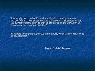 ““IItt iiss ssiimmppllyy nnoott ppoossssiibbllee ttoo bbuuiilldd oorr mmaaiinnttaaiinn aa hheeaalltthhyy bbuussiinneessss 
wwiitthhoouutt lleeaarrnniinngg hhooww ttoo ggeett tthhee rriigghhtt ccuussttoommeerrss.. IInn mmoosstt bbuussiinneesssseess,, 
tthhee ccuussttoommeerrss mmoosstt lliikkeellyy ttoo ssiiggnn oonn aarree pprreecciisseellyy tthhee wwoorrsstt ssoorrtt ooff 
ccuussttoommeerrss yyoouu ccoouulldd ppoossssiibbllyy ffiinndd”” 
““TTiitt iiss hhaarrdd ttoo ccoonncceennttrraattee oonn ccuussttoommeerr qquuaalliittyy wwhheenn ggaaiinniinngg qquuaannttiittyy iiss 
ssoo mmuucchh eeaassiieerr”” 
SSoouurrccee:: FFrreeddeerriicchh RReeiicchhhheelldd 
 