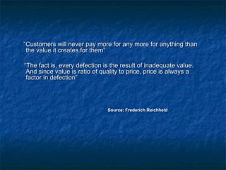““CCuussttoommeerrss wwiillll nneevveerr ppaayy mmoorree ffoorr aannyy mmoorree ffoorr aannyytthhiinngg tthhaann 
tthhee vvaalluuee iitt ccrreeaatteess ffoorr tthheemm”” 
““TThhee ffaacctt iiss,, eevveerryy ddeeffeeccttiioonn iiss tthhee rreessuulltt ooff iinnaaddeeqquuaattee vvaalluuee.. 
AAnndd ssiinnccee vvaalluuee iiss rraattiioo ooff qquuaalliittyy ttoo pprriiccee,, pprriiccee iiss aallwwaayyss aa 
ffaaccttoorr iinn ddeeffeeccttiioonn”” 
SSoouurrccee:: FFrreeddeerriicchh RReeiicchhhheelldd 
 
