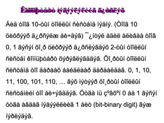 Êîìïüþòåðò ìýäýýëýëèéã ä¿ðñëýõ
Áèä òîîã 10-òûí òîîëëûí ñèñòåìä ìýäíý. (Òîîã 10
öèôðýýð ä¿ðñýëæ áè÷äýã) ¯¿íòýé àäèë àëèâàà òîîã
0, 1 ãýñýí õî¸ð öèôðýýð ä¿ðñëýãäýõ 2-òûí òîîëëûí
ñèñòåì êîìïüþòåðò õýðýãëýãääýã. Õî¸ðòûí òîîëëûí
ñèñòåìä òîî äàðààõ áàéäëààð äàðààëäàã. 0, 1, 10,
11, 100, 101, 110, … ãýõ ìýòýýð õî¸ðòûí òîîëëûí
ñèñòåìèéí òîî áè÷ýãääýã. Óòãà íü çºâõºí 0 áà 1 ãýñýí
óòãà àâäàã ìýäýýëëèéã 1 áèò (bit-binary digit) ãýæ
íýðëýäýã.
 