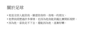 關於足球
• 他是沒別人能陪我、願意陪我時，我唯一的朋友。
• 他帶我經歷過許多事情，也因為他我能到處比賽開拓視野。
• 因為他，當我走不下去，還能因為他，逐漸好轉。
 