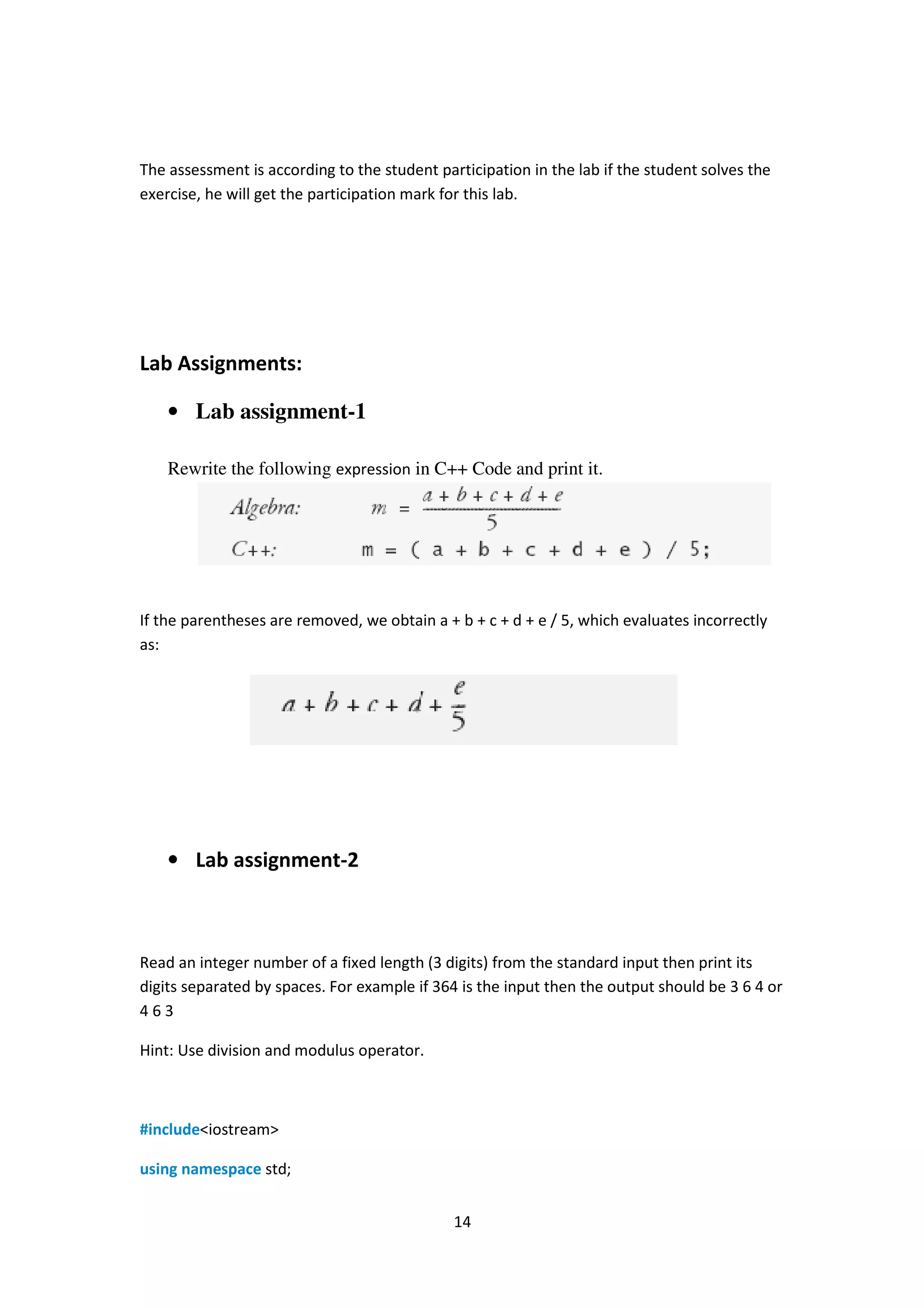 14
The assessment is according to the student participation in the lab if the student solves the
exercise, he will get the participation mark for this lab.
Lab Assignments:
• Lab assignment-1
Rewrite the following expression in C++ Code and print it.
If the parentheses are removed, we obtain a + b + c + d + e / 5, which evaluates incorrectly
as:
• Lab assignment-2
Read an integer number of a fixed length (3 digits) from the standard input then print its
digits separated by spaces. For example if 364 is the input then the output should be 3 6 4 or
4 6 3
Hint: Use division and modulus operator.
#include<iostream>
using namespace std;
 