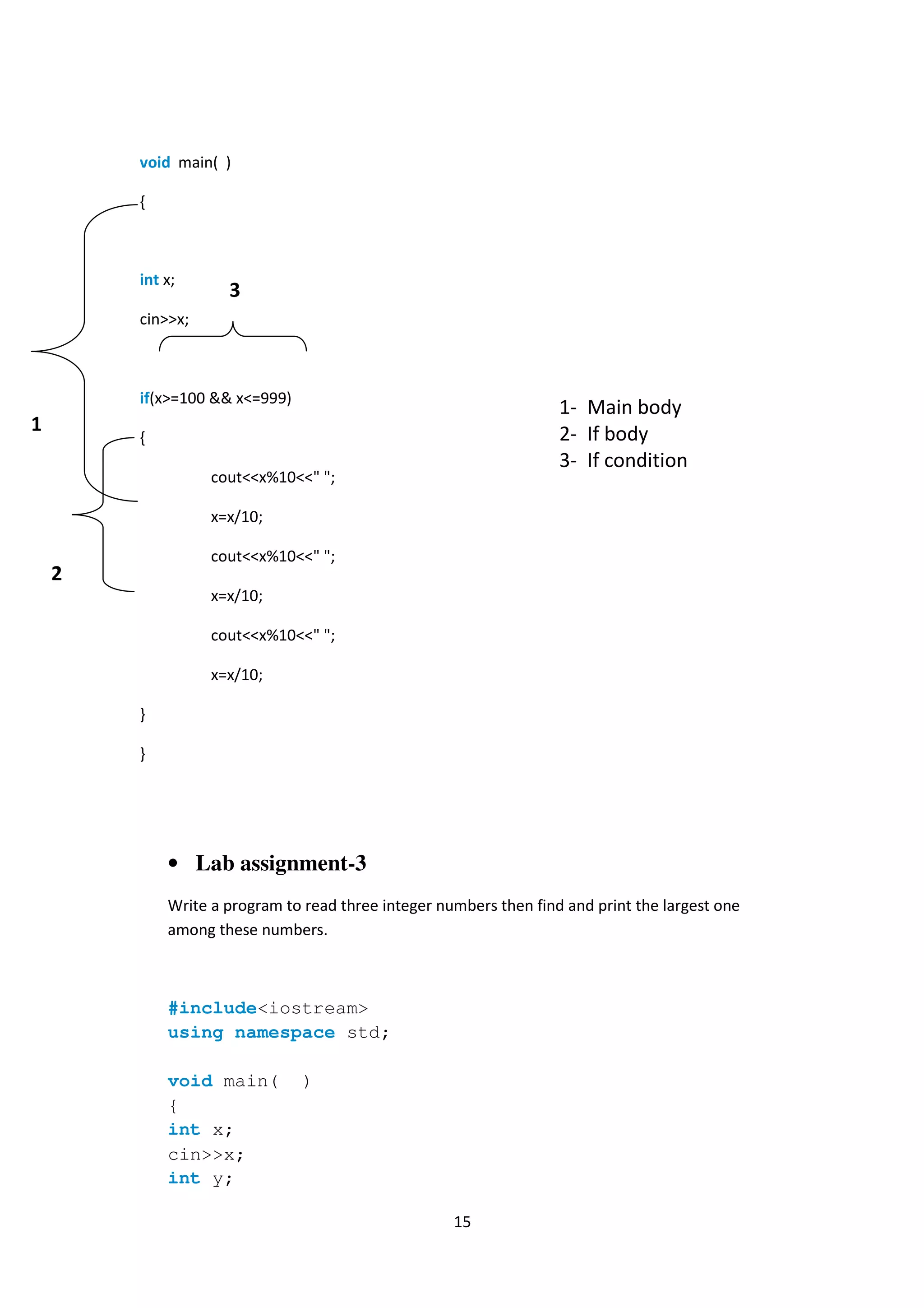 15
void main( )
{
int x;
cin>>x;
if(x>=100 && x<=999)
{
cout<<x%10<<" ";
x=x/10;
cout<<x%10<<" ";
x=x/10;
cout<<x%10<<" ";
x=x/10;
}
}
• Lab assignment-3
Write a program to read three integer numbers then find and print the largest one
among these numbers.
#include<iostream>
using namespace std;
void main( )
{
int x;
cin>>x;
int y;
1
2
1- Main body
2- If body
3- If condition
3
 