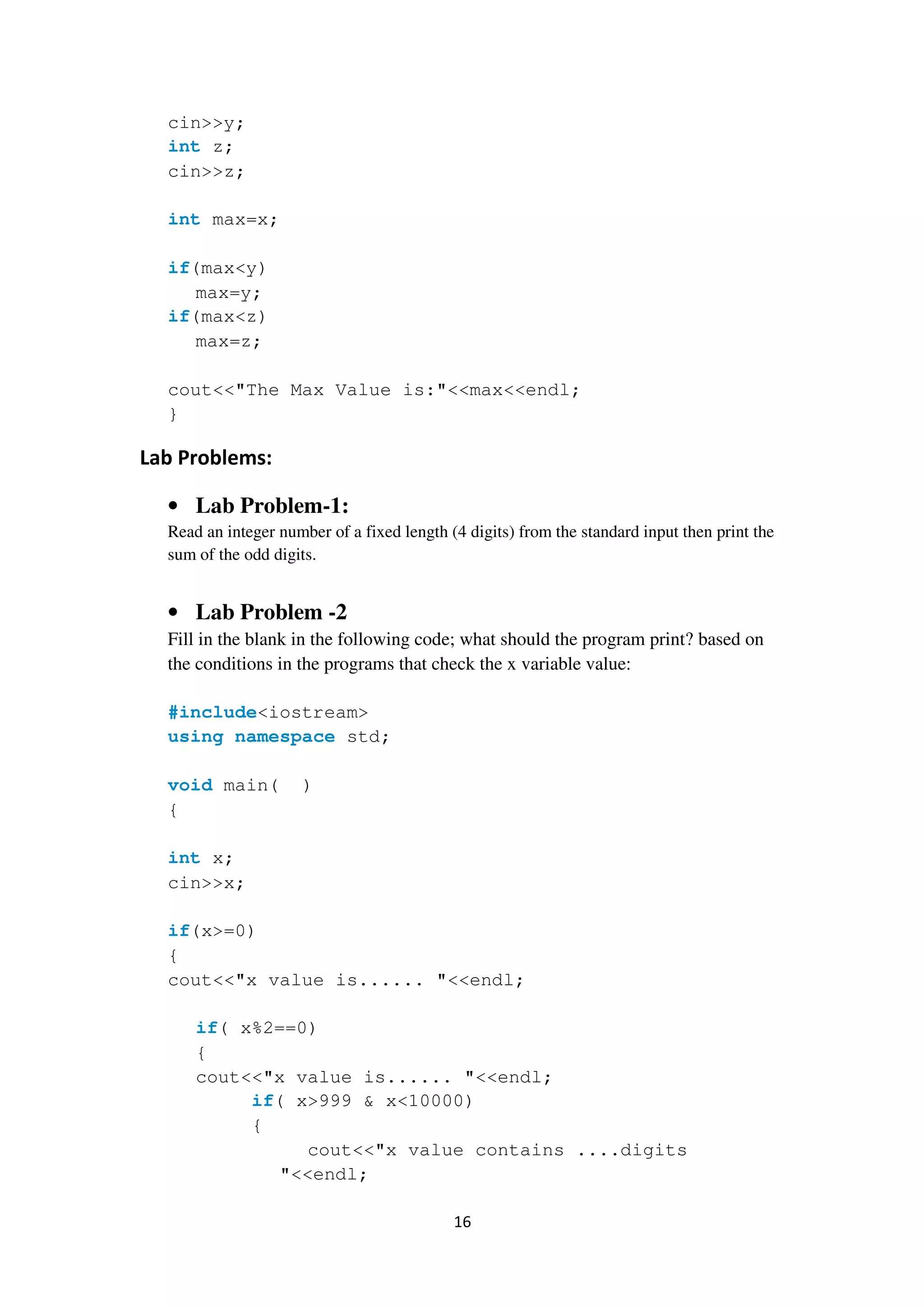 16
cin>>y;
int z;
cin>>z;
int max=x;
if(max<y)
max=y;
if(max<z)
max=z;
cout<<"The Max Value is:"<<max<<endl;
}
Lab Problems:
• Lab Problem-1:
Read an integer number of a fixed length (4 digits) from the standard input then print the
sum of the odd digits.
• Lab Problem -2
Fill in the blank in the following code; what should the program print? based on
the conditions in the programs that check the x variable value:
#include<iostream>
using namespace std;
void main( )
{
int x;
cin>>x;
if(x>=0)
{
cout<<"x value is...... "<<endl;
if( x%2==0)
{
cout<<"x value is...... "<<endl;
if( x>999 & x<10000)
{
cout<<"x value contains ....digits
"<<endl;
 
