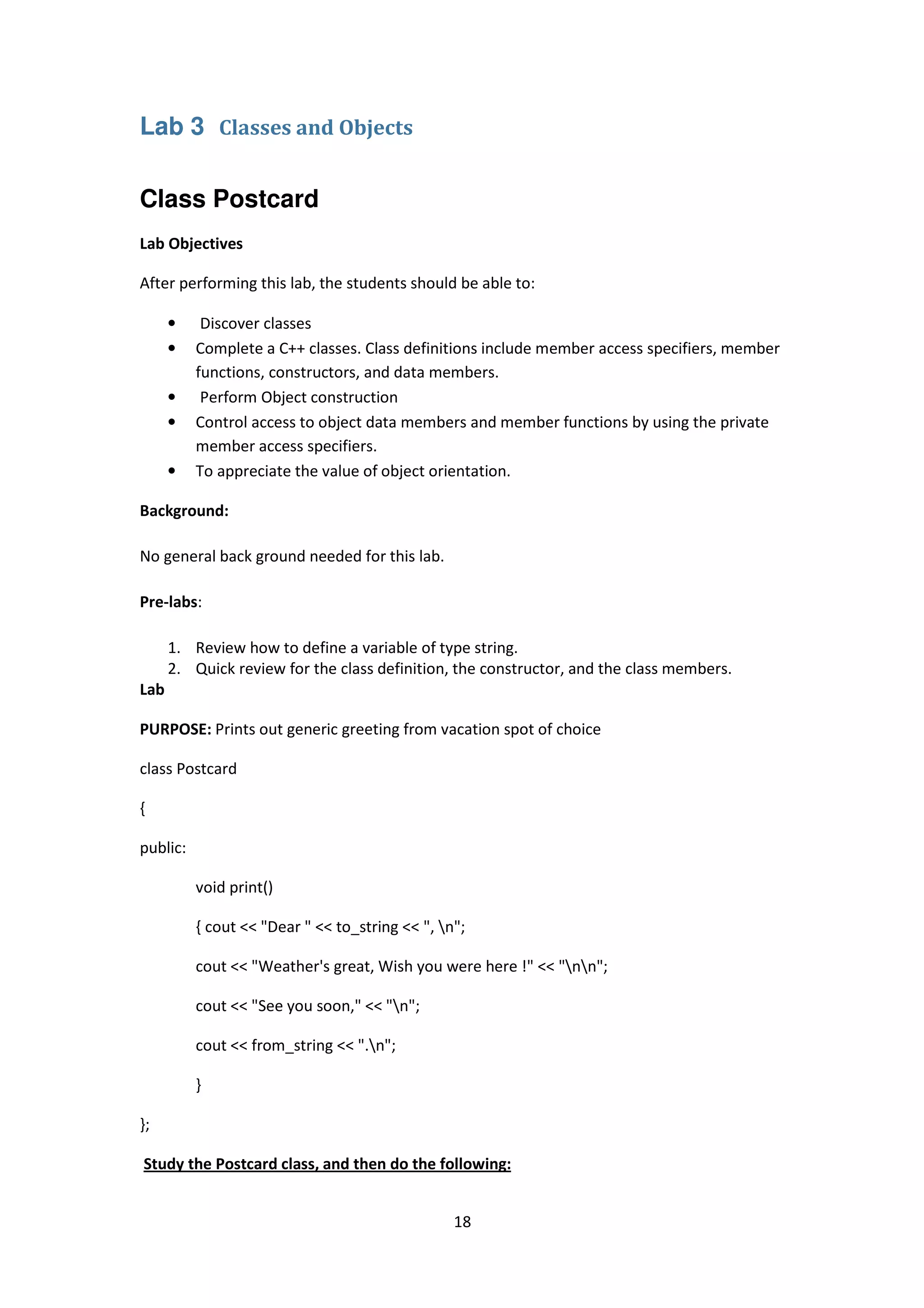 18
Lab 3 Classes and Objects
Class Postcard
Lab Objectives
After performing this lab, the students should be able to:
• Discover classes
• Complete a C++ classes. Class definitions include member access specifiers, member
functions, constructors, and data members.
• Perform Object construction
• Control access to object data members and member functions by using the private
member access specifiers.
• To appreciate the value of object orientation.
Background:
No general back ground needed for this lab.
Pre-labs:
1. Review how to define a variable of type string.
2. Quick review for the class definition, the constructor, and the class members.
Lab
PURPOSE: Prints out generic greeting from vacation spot of choice
class Postcard
{
public:
void print()
{ cout << "Dear " << to_string << ", n";
cout << "Weather's great, Wish you were here !" << "nn";
cout << "See you soon," << "n";
cout << from_string << ".n";
}
};
Study the Postcard class, and then do the following:
 