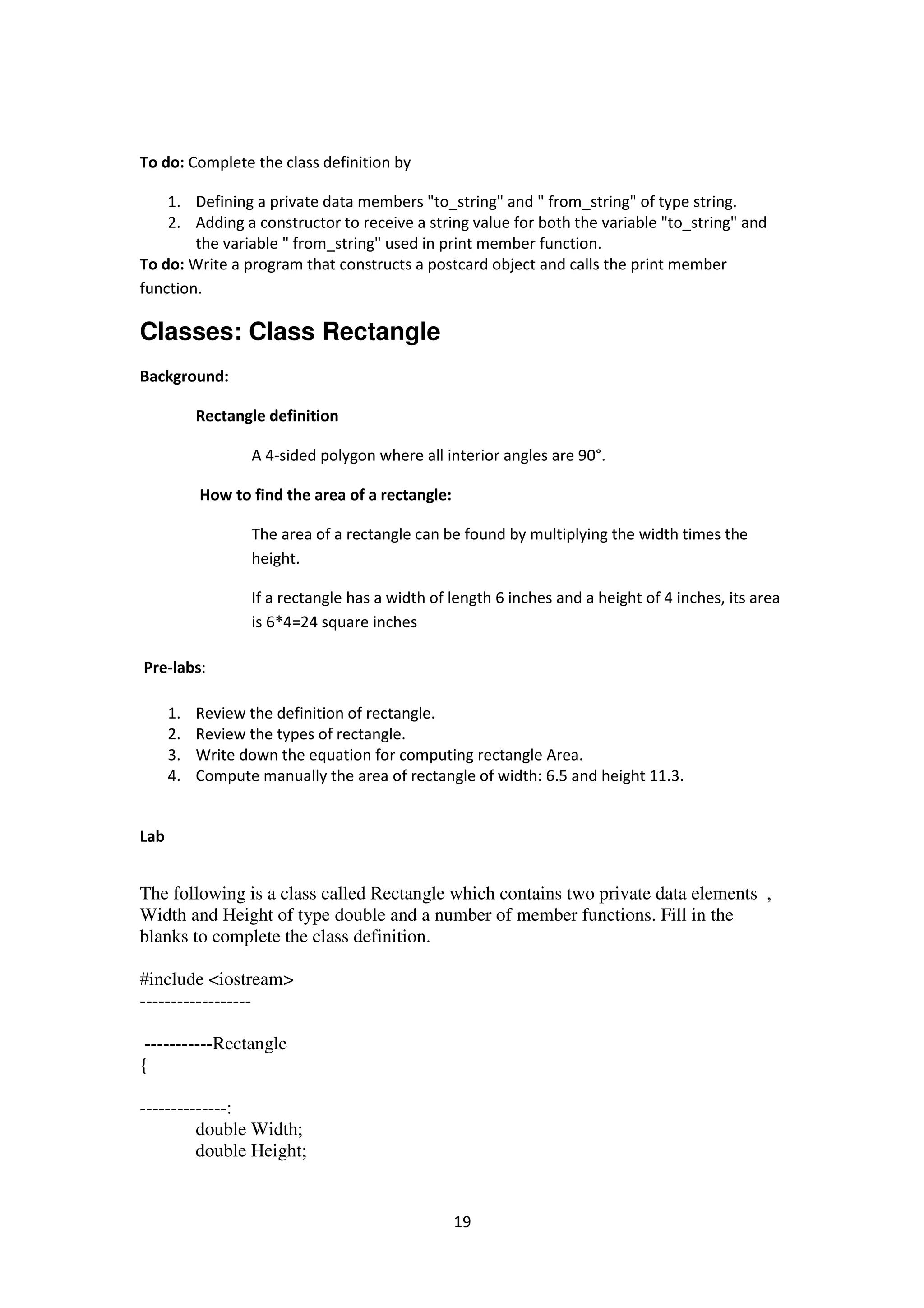 19
To do: Complete the class definition by
1. Defining a private data members "to_string" and " from_string" of type string.
2. Adding a constructor to receive a string value for both the variable "to_string" and
the variable " from_string" used in print member function.
To do: Write a program that constructs a postcard object and calls the print member
function.
Classes: Class Rectangle
Background:
Rectangle definition
A 4-sided polygon where all interior angles are 90°.
How to find the area of a rectangle:
The area of a rectangle can be found by multiplying the width times the
height.
If a rectangle has a width of length 6 inches and a height of 4 inches, its area
is 6*4=24 square inches
Pre-labs:
1. Review the definition of rectangle.
2. Review the types of rectangle.
3. Write down the equation for computing rectangle Area.
4. Compute manually the area of rectangle of width: 6.5 and height 11.3.
Lab
The following is a class called Rectangle which contains two private data elements ,
Width and Height of type double and a number of member functions. Fill in the
blanks to complete the class definition.
#include <iostream>
------------------
-----------Rectangle
{
:--------------
double Width;
double Height;
 