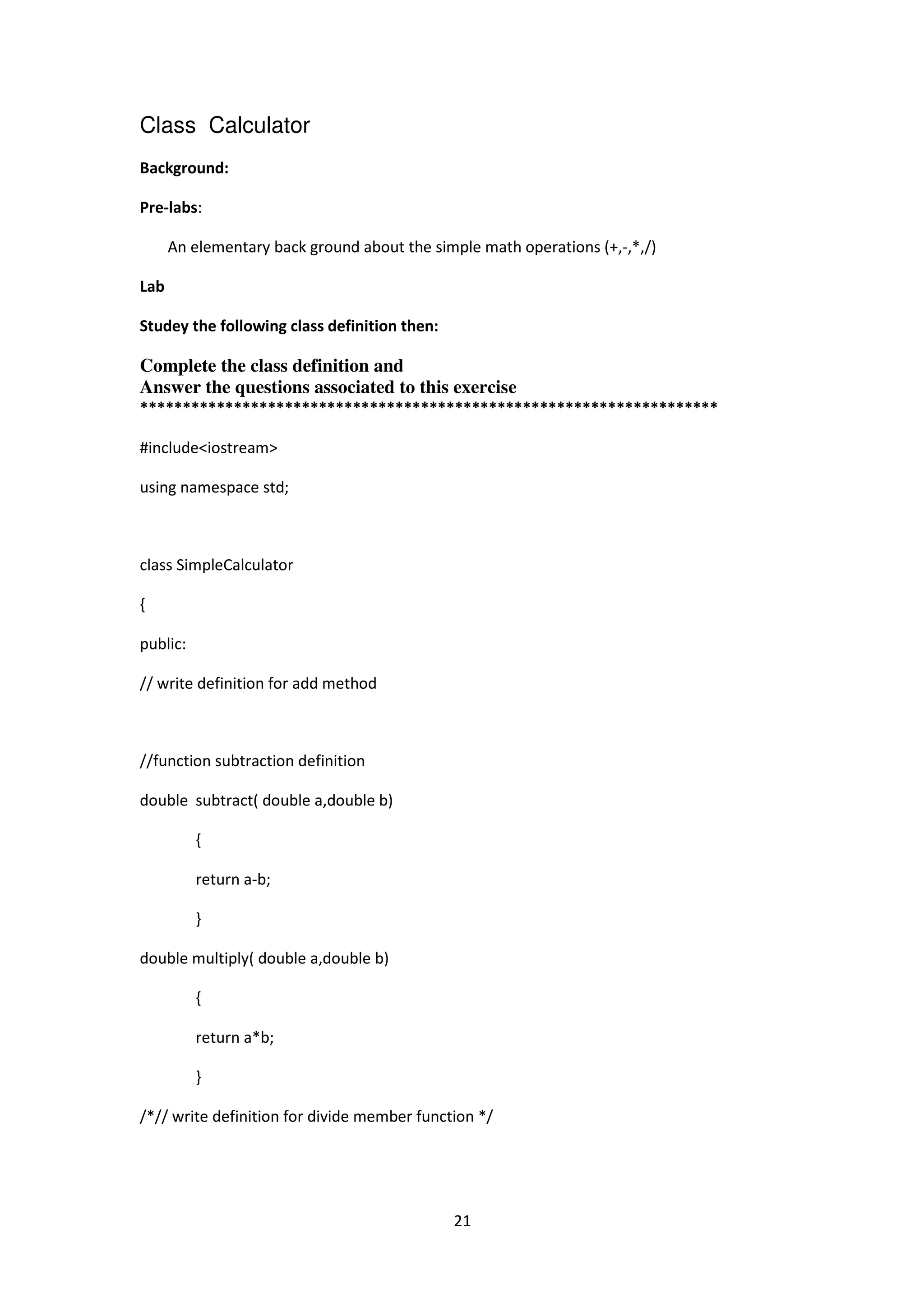 21
Class Calculator
Background:
Pre-labs:
An elementary back ground about the simple math operations (+,-,*,/)
Lab
Studey the following class definition then:
Complete the class definition and
Answer the questions associated to this exercise
********************************************************************
#include<iostream>
using namespace std;
class SimpleCalculator
{
public:
// write definition for add method
//function subtraction definition
double subtract( double a,double b)
{
return a-b;
}
double multiply( double a,double b)
{
return a*b;
}
/*// write definition for divide member function */
 