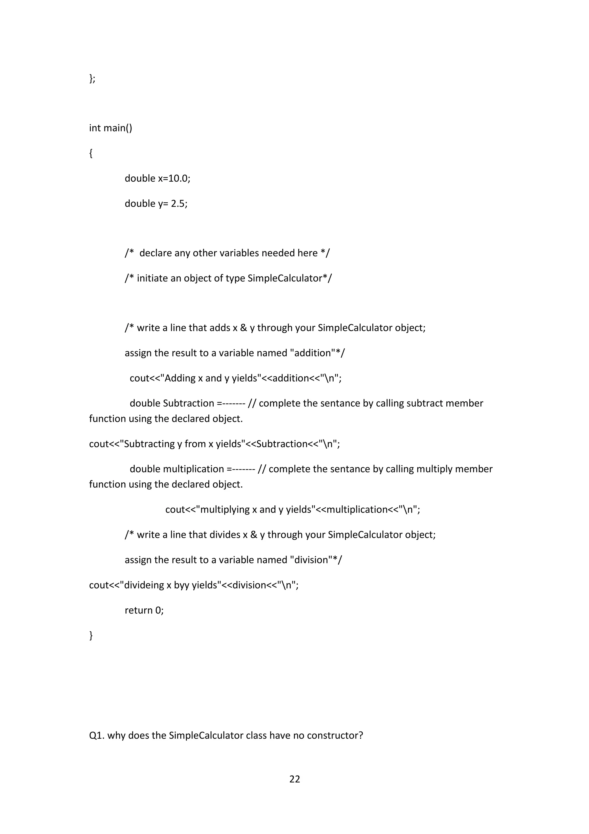 22
};
int main()
{
double x=10.0;
double y= 2.5;
/* declare any other variables needed here */
/* initiate an object of type SimpleCalculator*/
/* write a line that adds x & y through your SimpleCalculator object;
assign the result to a variable named "addition"*/
cout<<"Adding x and y yields"<<addition<<"n";
double Subtraction =------- // complete the sentance by calling subtract member
function using the declared object.
cout<<"Subtracting y from x yields"<<Subtraction<<"n";
double multiplication =------- // complete the sentance by calling multiply member
function using the declared object.
cout<<"multiplying x and y yields"<<multiplication<<"n";
/* write a line that divides x & y through your SimpleCalculator object;
assign the result to a variable named "division"*/
cout<<"divideing x byy yields"<<division<<"n";
return 0;
}
Q1. why does the SimpleCalculator class have no constructor?
 