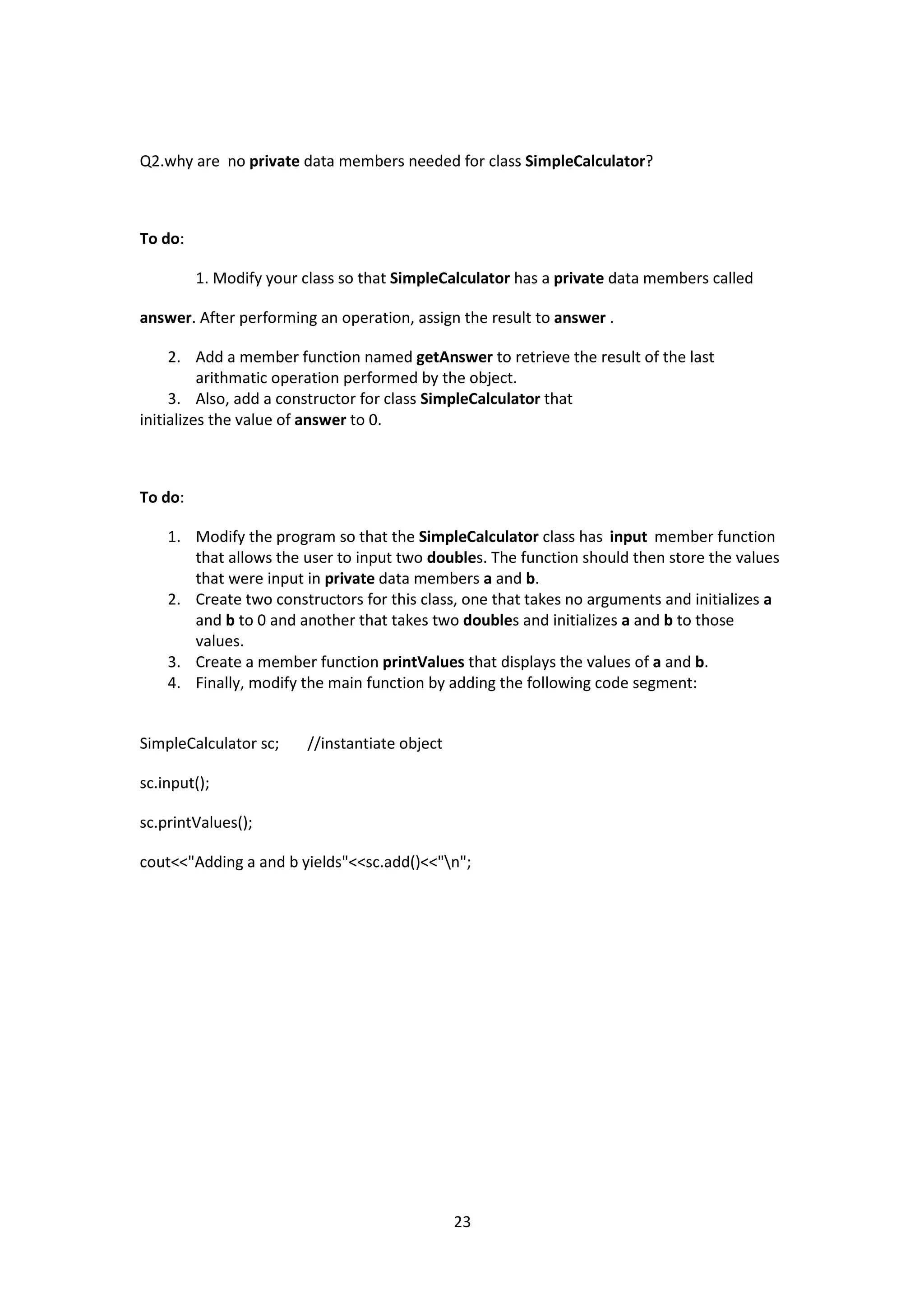 23
Q2.why are no private data members needed for class SimpleCalculator?
To do:
1. Modify your class so that SimpleCalculator has a private data members called
answer. After performing an operation, assign the result to answer .
2. Add a member function named getAnswer to retrieve the result of the last
arithmatic operation performed by the object.
3. Also, add a constructor for class SimpleCalculator that
initializes the value of answer to 0.
To do:
1. Modify the program so that the SimpleCalculator class has input member function
that allows the user to input two doubles. The function should then store the values
that were input in private data members a and b.
2. Create two constructors for this class, one that takes no arguments and initializes a
and b to 0 and another that takes two doubles and initializes a and b to those
values.
3. Create a member function printValues that displays the values of a and b.
4. Finally, modify the main function by adding the following code segment:
SimpleCalculator sc; //instantiate object
sc.input();
sc.printValues();
cout<<"Adding a and b yields"<<sc.add()<<"n";
 
