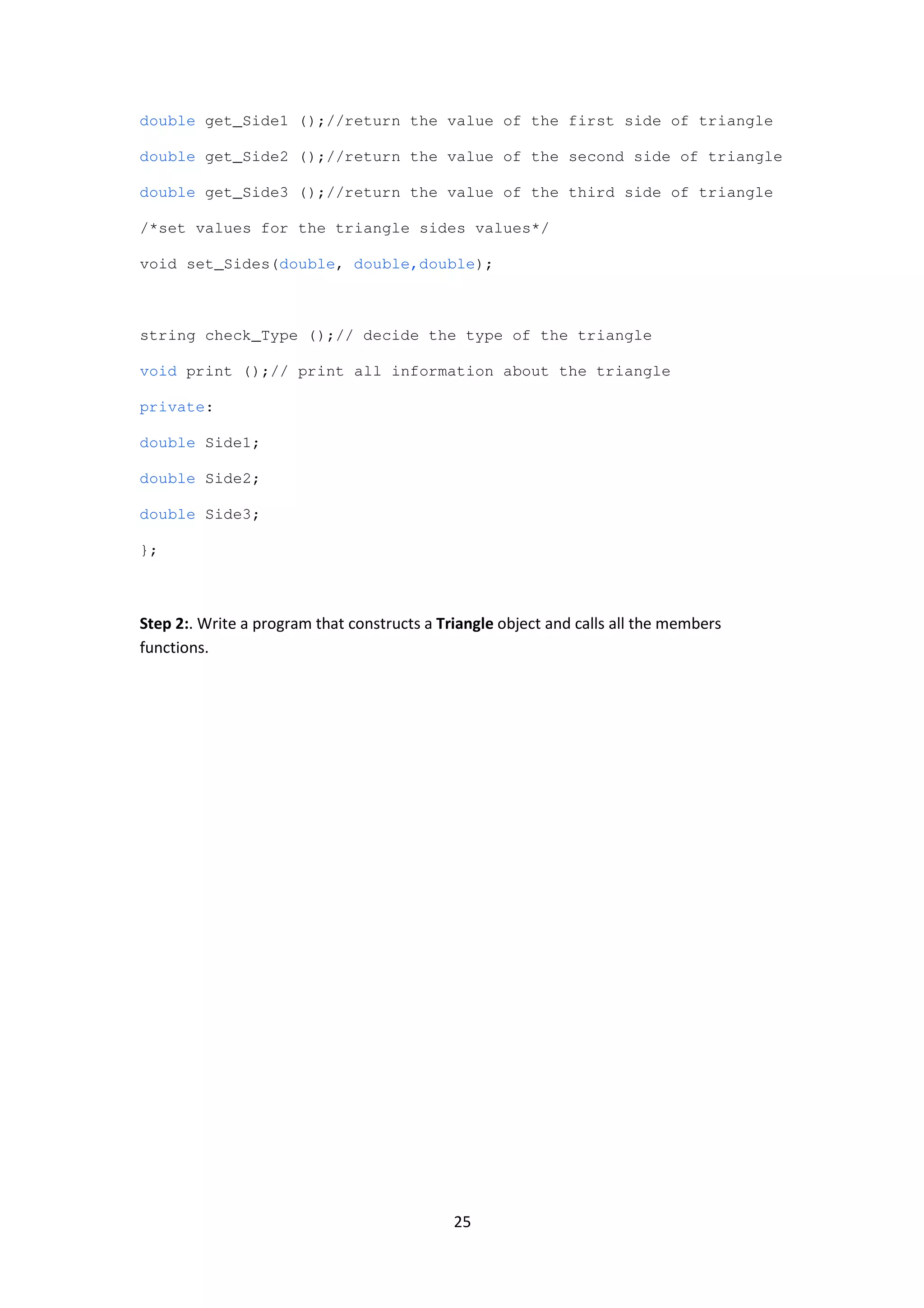 25
double get_Side1 ();//return the value of the first side of triangle
double get_Side2 ();//return the value of the second side of triangle
double get_Side3 ();//return the value of the third side of triangle
/*set values for the triangle sides values*/
void set_Sides(double, double,double);
string check_Type ();// decide the type of the triangle
void print ();// print all information about the triangle
private:
double Side1;
double Side2;
double Side3;
};
Step 2:. Write a program that constructs a Triangle object and calls all the members
functions.
 
