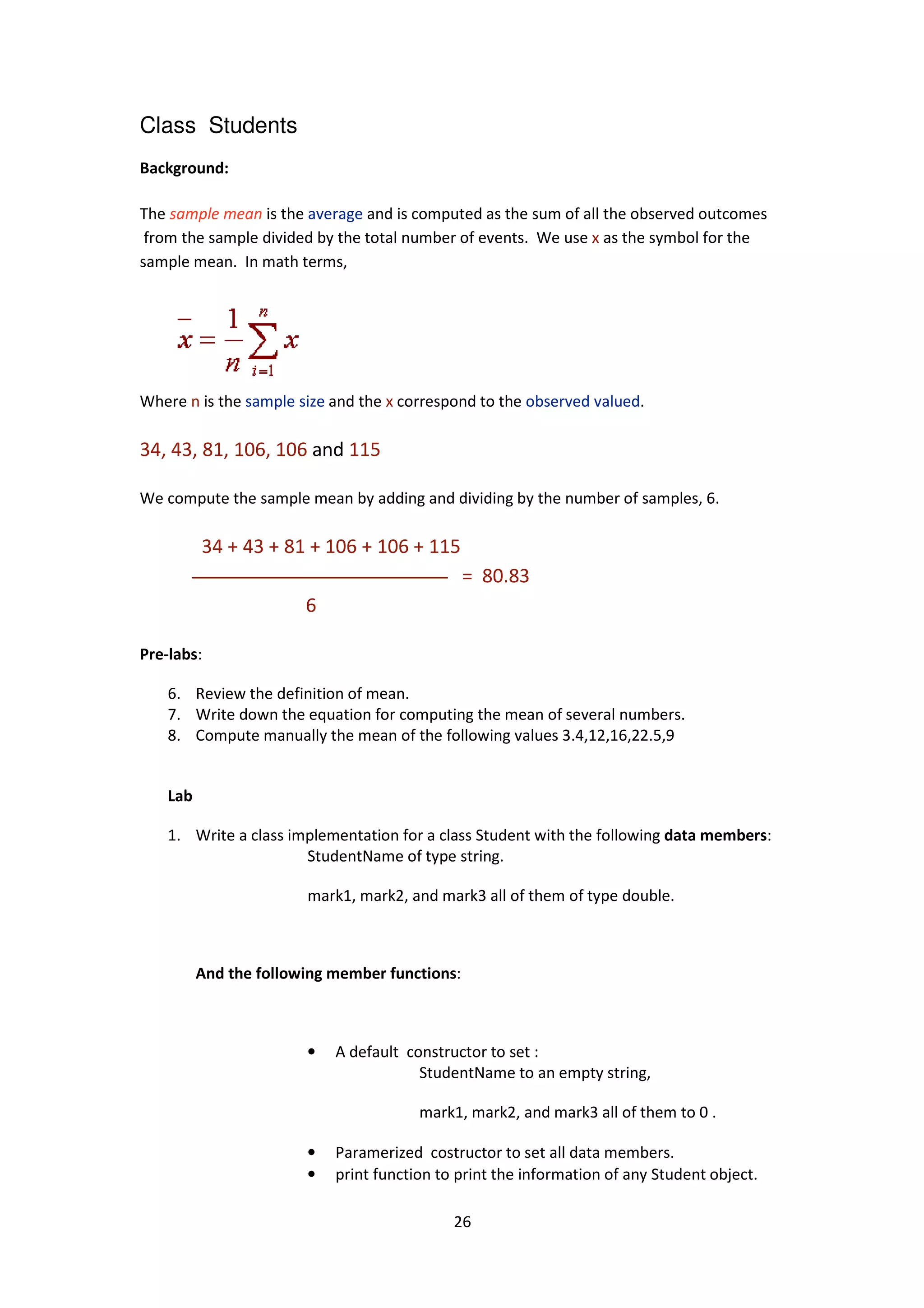 Class Students
Background:
The sample mean is the average
from the sample divided by the total number of events.
sample mean. In math terms,
Where n is the sample size a
34, 43, 81, 106, 106 and
We compute the sample mean by adding and dividing by the number of samples, 6.
34 + 43 + 81 + 106 + 106 + 115
6
Pre-labs:
6. Review the definition of mean.
7. Write down the equation for computing the mean of several numbers.
8. Compute manually the mean of the following values 3.4,12,16,22.5,9
Lab
1. Write a class implementation for a class Student with the following
StudentName of type string.
mark1, mark2, and mark3 all of them of type double.
And the following member functions
•
•
•
26
average and is computed as the sum of all the observed outcomes
from the sample divided by the total number of events. We use x as the symbol for the
In math terms,
and the x correspond to the observed valued.
and 115
We compute the sample mean by adding and dividing by the number of samples, 6.
34 + 43 + 81 + 106 + 106 + 115
= 80.83
Review the definition of mean.
the equation for computing the mean of several numbers.
Compute manually the mean of the following values 3.4,12,16,22.5,9
Write a class implementation for a class Student with the following data members
StudentName of type string.
mark1, mark2, and mark3 all of them of type double.
And the following member functions:
A default constructor to set :
StudentName to an empty string,
mark1, mark2, and mark3 all of them to 0 .
Paramerized costructor to set all data members.
print function to print the information of any Student object.
and is computed as the sum of all the observed outcomes
as the symbol for the
We compute the sample mean by adding and dividing by the number of samples, 6.
the equation for computing the mean of several numbers.
Compute manually the mean of the following values 3.4,12,16,22.5,9
data members:
mark1, mark2, and mark3 all of them of type double.
mark1, mark2, and mark3 all of them to 0 .
Paramerized costructor to set all data members.
print function to print the information of any Student object.
 