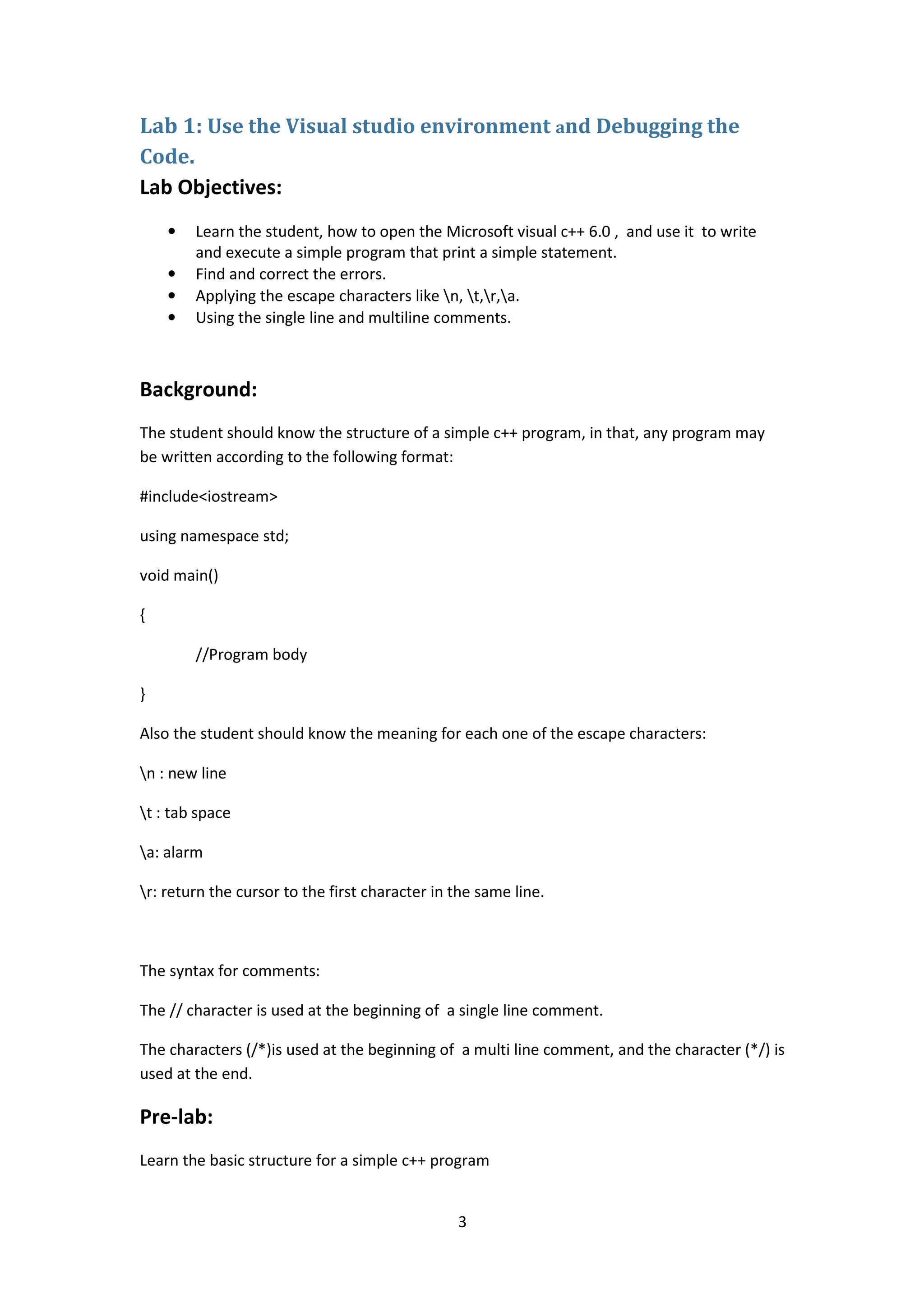 3
Lab 1: Use the Visual studio environment and Debugging the
Code.
Lab Objectives:
• Learn the student, how to open the Microsoft visual c++ 6.0 , and use it to write
and execute a simple program that print a simple statement.
• Find and correct the errors.
• Applying the escape characters like n, t,r,a.
• Using the single line and multiline comments.
Background:
The student should know the structure of a simple c++ program, in that, any program may
be written according to the following format:
#include<iostream>
using namespace std;
void main()
{
//Program body
}
Also the student should know the meaning for each one of the escape characters:
n : new line
t : tab space
a: alarm
r: return the cursor to the first character in the same line.
The syntax for comments:
The // character is used at the beginning of a single line comment.
The characters (/*)is used at the beginning of a multi line comment, and the character (*/) is
used at the end.
Pre-lab:
Learn the basic structure for a simple c++ program
 