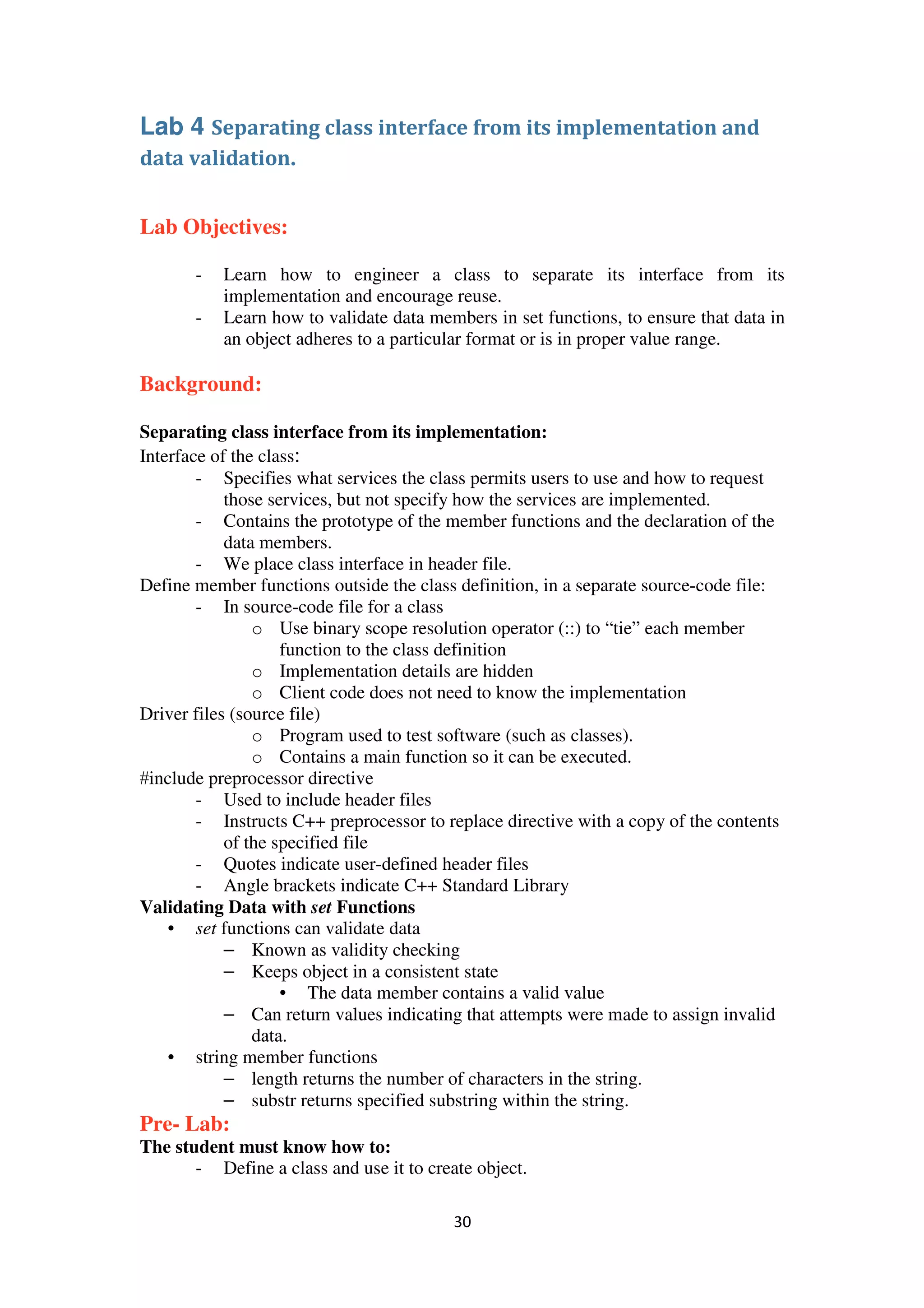 30
Lab 4 Separating class interface from its implementation and
data validation.
Lab Objectives:
- Learn how to engineer a class to separate its interface from its
implementation and encourage reuse.
- Learn how to validate data members in set functions, to ensure that data in
an object adheres to a particular format or is in proper value range.
Background:
Separating class interface from its implementation:
Interface of the class:
- Specifies what services the class permits users to use and how to request
those services, but not specify how the services are implemented.
- Contains the prototype of the member functions and the declaration of the
data members.
- We place class interface in header file.
Define member functions outside the class definition, in a separate source-code file:
- In source-code file for a class
o Use binary scope resolution operator (::) to “tie” each member
function to the class definition
o Implementation details are hidden
o Client code does not need to know the implementation
Driver files (source file)
o Program used to test software (such as classes).
o Contains a main function so it can be executed.
#include preprocessor directive
- Used to include header files
- Instructs C++ preprocessor to replace directive with a copy of the contents
of the specified file
- Quotes indicate user-defined header files
- Angle brackets indicate C++ Standard Library
Validating Data with set Functions
• set functions can validate data
– Known as validity checking
– Keeps object in a consistent state
• The data member contains a valid value
– Can return values indicating that attempts were made to assign invalid
data.
• string member functions
– length returns the number of characters in the string.
– substr returns specified substring within the string.
Pre- Lab:
The student must know how to:
- Define a class and use it to create object.
 
