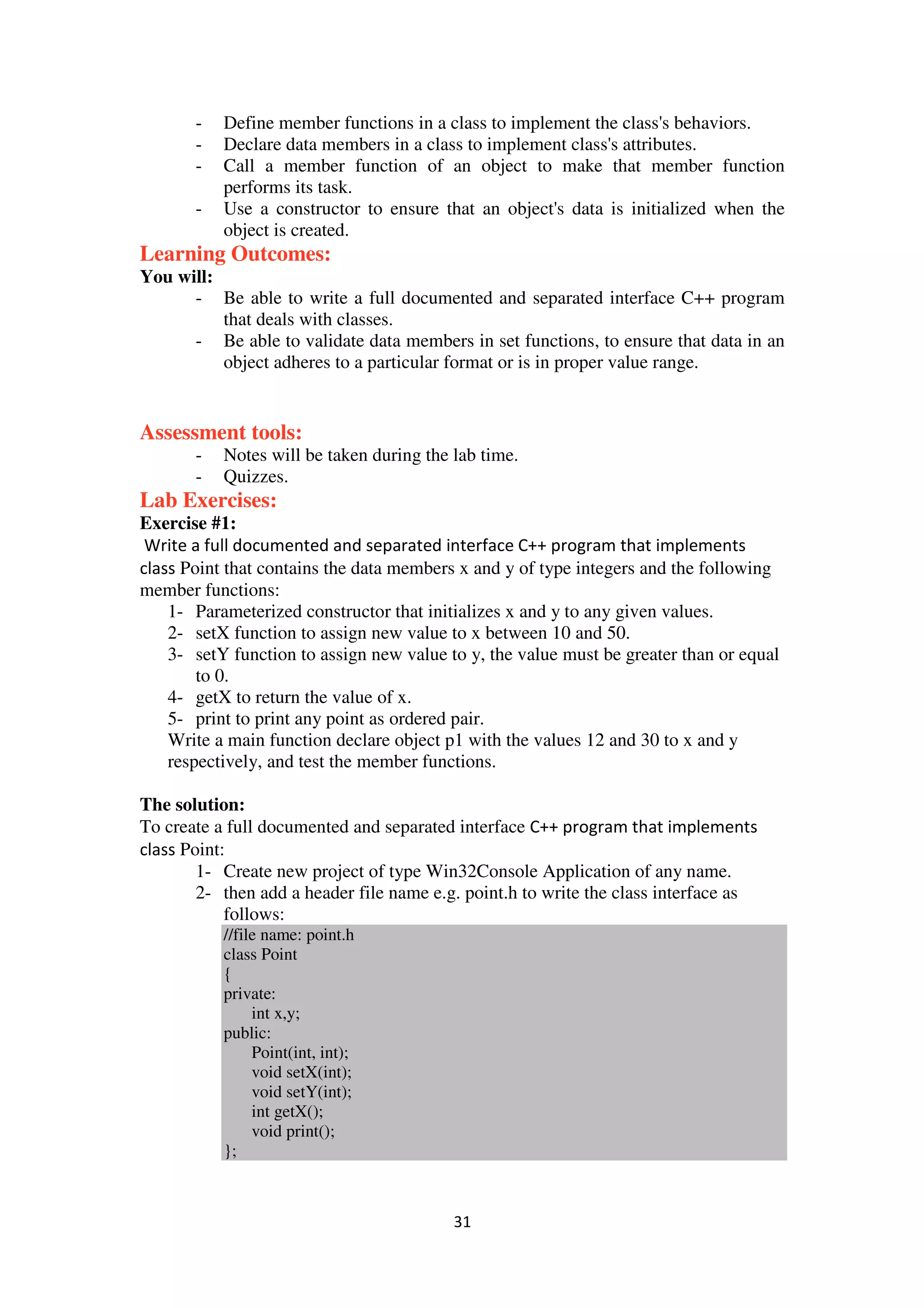 31
- Define member functions in a class to implement the class's behaviors.
- Declare data members in a class to implement class's attributes.
- Call a member function of an object to make that member function
performs its task.
- Use a constructor to ensure that an object's data is initialized when the
object is created.
Learning Outcomes:
You will:
- Be able to write a full documented and separated interface C++ program
that deals with classes.
- Be able to validate data members in set functions, to ensure that data in an
object adheres to a particular format or is in proper value range.
Assessment tools:
- Notes will be taken during the lab time.
- Quizzes.
Lab Exercises:
Exercise #1:
Write a full documented and separated interface C++ program that implements
class Point that contains the data members x and y of type integers and the following
member functions:
1- Parameterized constructor that initializes x and y to any given values.
2- setX function to assign new value to x between 10 and 50.
3- setY function to assign new value to y, the value must be greater than or equal
to 0.
4- getX to return the value of x.
5- print to print any point as ordered pair.
Write a main function declare object p1 with the values 12 and 30 to x and y
respectively, and test the member functions.
The solution:
To create a full documented and separated interface C++ program that implements
class Point:
1- Create new project of type Win32Console Application of any name.
2- then add a header file name e.g. point.h to write the class interface as
follows:
//file name: point.h
class Point
{
private:
int x,y;
public:
Point(int, int);
void setX(int);
void setY(int);
int getX();
void print();
};
 