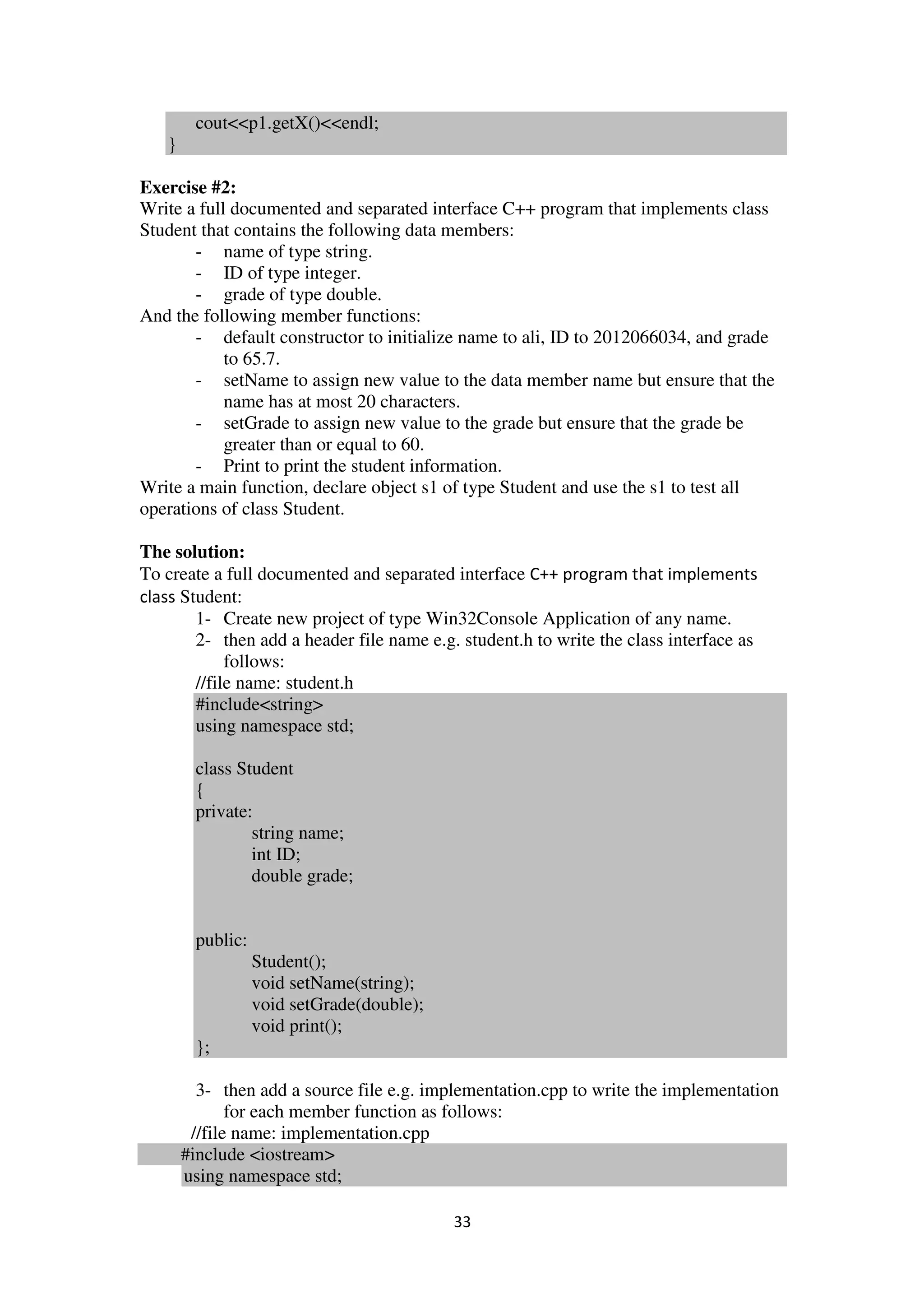 33
cout<<p1.getX()<<endl;
}
Exercise #2:
Write a full documented and separated interface C++ program that implements class
Student that contains the following data members:
- name of type string.
- ID of type integer.
- grade of type double.
And the following member functions:
- default constructor to initialize name to ali, ID to 2012066034, and grade
to 65.7.
- setName to assign new value to the data member name but ensure that the
name has at most 20 characters.
- setGrade to assign new value to the grade but ensure that the grade be
greater than or equal to 60.
- Print to print the student information.
Write a main function, declare object s1 of type Student and use the s1 to test all
operations of class Student.
The solution:
To create a full documented and separated interface C++ program that implements
class Student:
1- Create new project of type Win32Console Application of any name.
2- then add a header file name e.g. student.h to write the class interface as
follows:
//file name: student.h
#include<string>
using namespace std;
class Student
{
private:
string name;
int ID;
double grade;
public:
Student();
void setName(string);
void setGrade(double);
void print();
};
3- then add a source file e.g. implementation.cpp to write the implementation
for each member function as follows:
//file name: implementation.cpp
#include <iostream>
using namespace std;
 