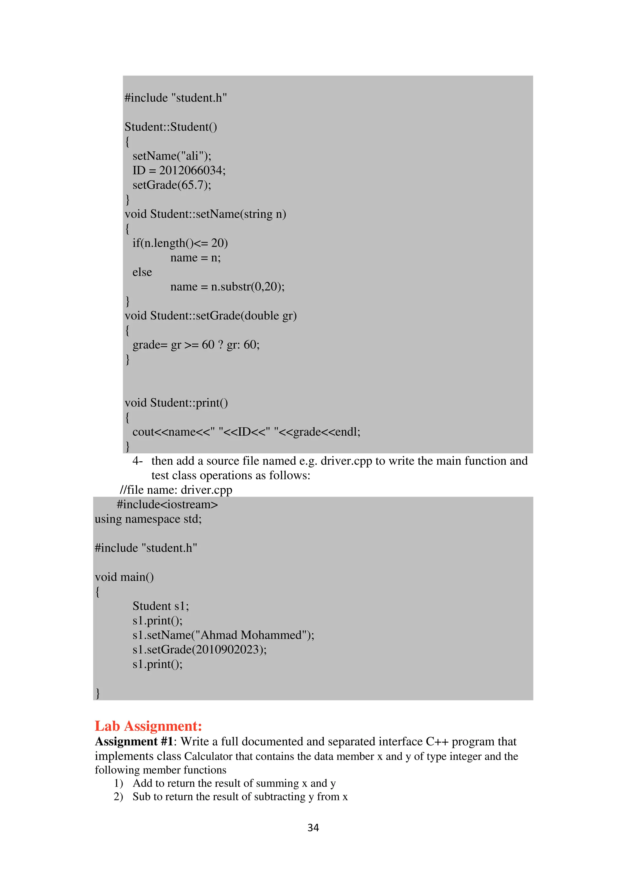 34
#include "student.h"
Student::Student()
{
setName("ali");
ID = 2012066034;
setGrade(65.7);
}
void Student::setName(string n)
{
if(n.length()<= 20)
name = n;
else
name = n.substr(0,20);
}
void Student::setGrade(double gr)
{
grade= gr >= 60 ? gr: 60;
}
void Student::print()
{
cout<<name<<" "<<ID<<" "<<grade<<endl;
}
4- then add a source file named e.g. driver.cpp to write the main function and
test class operations as follows:
//file name: driver.cpp
#include<iostream>
using namespace std;
#include "student.h"
void main()
{
Student s1;
s1.print();
s1.setName("Ahmad Mohammed");
s1.setGrade(2010902023);
s1.print();
}
Lab Assignment:
Assignment #1: Write a full documented and separated interface C++ program that
implements class Calculator that contains the data member x and y of type integer and the
following member functions
1) Add to return the result of summing x and y
2) Sub to return the result of subtracting y from x
 