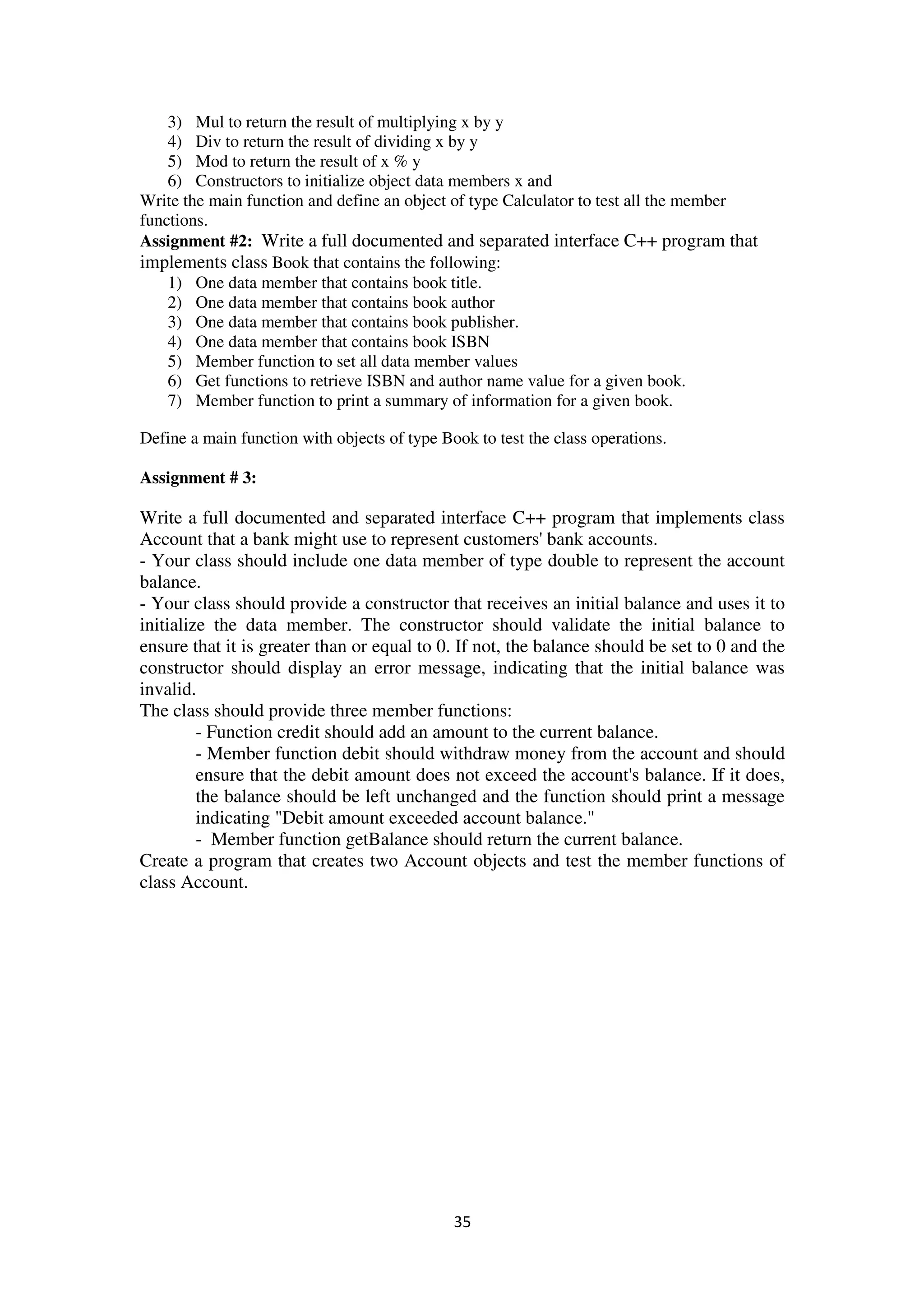 35
3) Mul to return the result of multiplying x by y
4) Div to return the result of dividing x by y
5) Mod to return the result of x % y
6) Constructors to initialize object data members x and
Write the main function and define an object of type Calculator to test all the member
functions.
Assignment #2: Write a full documented and separated interface C++ program that
implements class Book that contains the following:
1) One data member that contains book title.
2) One data member that contains book author
3) One data member that contains book publisher.
4) One data member that contains book ISBN
5) Member function to set all data member values
6) Get functions to retrieve ISBN and author name value for a given book.
7) Member function to print a summary of information for a given book.
Define a main function with objects of type Book to test the class operations.
Assignment # 3:
Write a full documented and separated interface C++ program that implements class
Account that a bank might use to represent customers' bank accounts.
- Your class should include one data member of type double to represent the account
balance.
- Your class should provide a constructor that receives an initial balance and uses it to
initialize the data member. The constructor should validate the initial balance to
ensure that it is greater than or equal to 0. If not, the balance should be set to 0 and the
constructor should display an error message, indicating that the initial balance was
invalid.
The class should provide three member functions:
- Function credit should add an amount to the current balance.
- Member function debit should withdraw money from the account and should
ensure that the debit amount does not exceed the account's balance. If it does,
the balance should be left unchanged and the function should print a message
indicating "Debit amount exceeded account balance."
- Member function getBalance should return the current balance.
Create a program that creates two Account objects and test the member functions of
class Account.
 