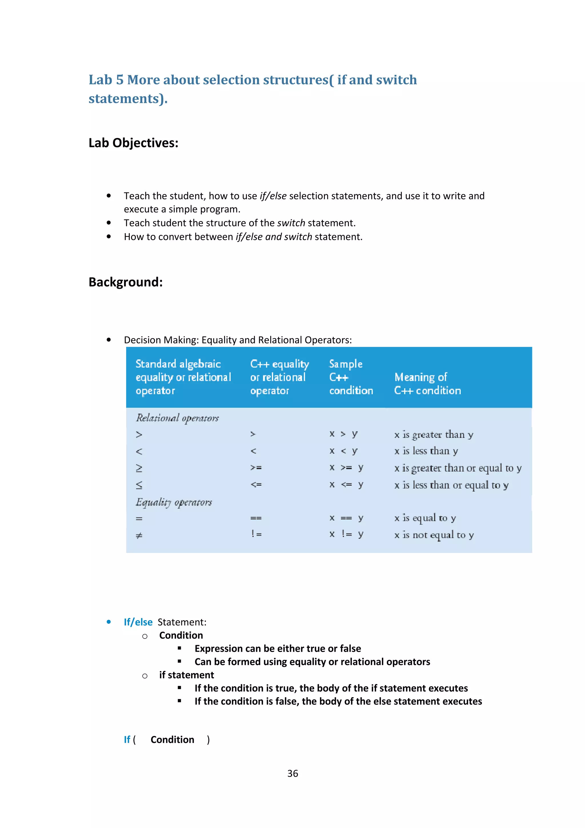 36
Lab 5 More about selection structures( if and switch
statements).
Lab Objectives:
• Teach the student, how to use if/else selection statements, and use it to write and
execute a simple program.
• Teach student the structure of the switch statement.
• How to convert between if/else and switch statement.
Background:
• Decision Making: Equality and Relational Operators:
• If/else Statement:
o Condition
Expression can be either true or false
Can be formed using equality or relational operators
o if statement
If the condition is true, the body of the if statement executes
If the condition is false, the body of the else statement executes
If ( Condition )
 