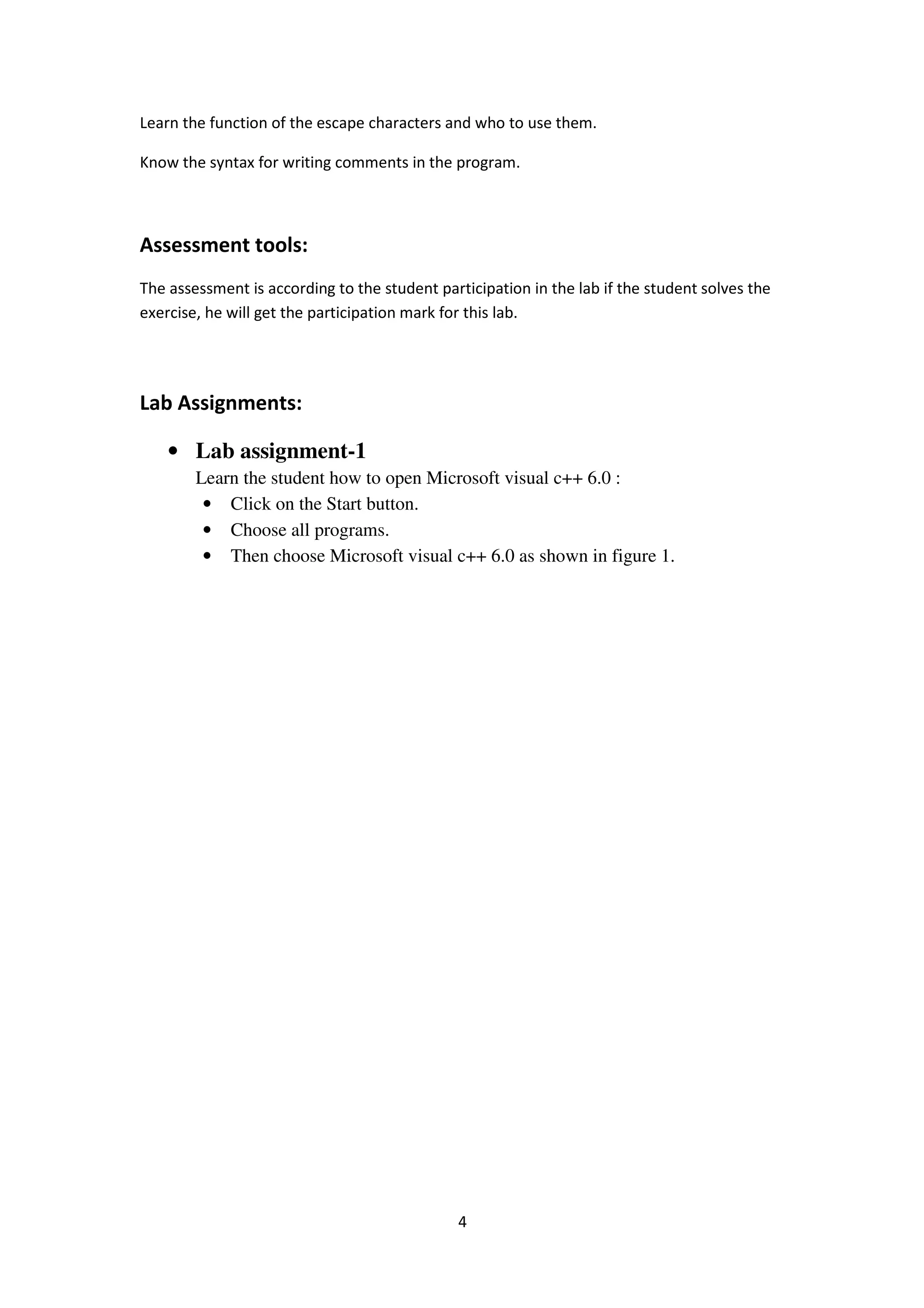 4
Learn the function of the escape characters and who to use them.
Know the syntax for writing comments in the program.
Assessment tools:
The assessment is according to the student participation in the lab if the student solves the
exercise, he will get the participation mark for this lab.
Lab Assignments:
• Lab assignment-1
Learn the student how to open Microsoft visual c++ 6.0 :
• Click on the Start button.
• Choose all programs.
• Then choose Microsoft visual c++ 6.0 as shown in figure 1.
 