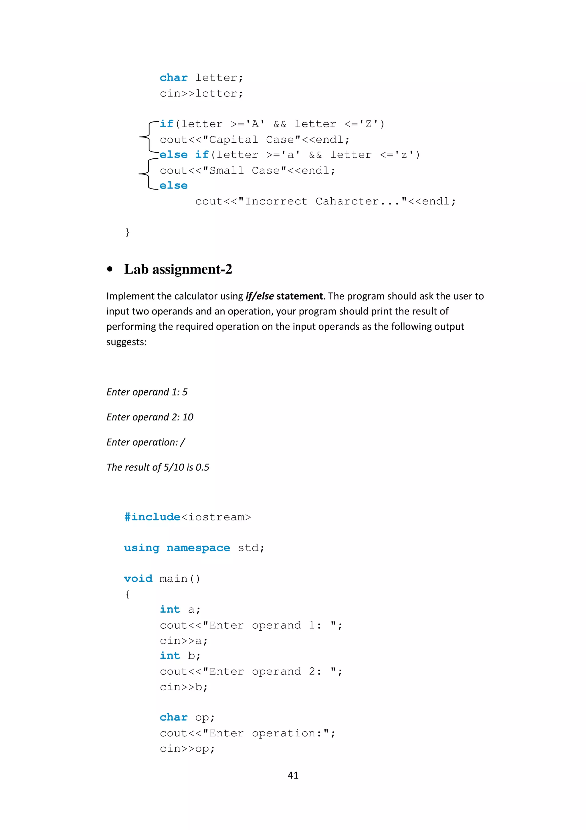 41
char letter;
cin>>letter;
if(letter >='A' && letter <='Z')
cout<<"Capital Case"<<endl;
else if(letter >='a' && letter <='z')
cout<<"Small Case"<<endl;
else
cout<<"Incorrect Caharcter..."<<endl;
}
• Lab assignment-2
Implement the calculator using if/else statement. The program should ask the user to
input two operands and an operation, your program should print the result of
performing the required operation on the input operands as the following output
suggests:
Enter operand 1: 5
Enter operand 2: 10
Enter operation: /
The result of 5/10 is 0.5
#include<iostream>
using namespace std;
void main()
{
int a;
cout<<"Enter operand 1: ";
cin>>a;
int b;
cout<<"Enter operand 2: ";
cin>>b;
char op;
cout<<"Enter operation:";
cin>>op;
 