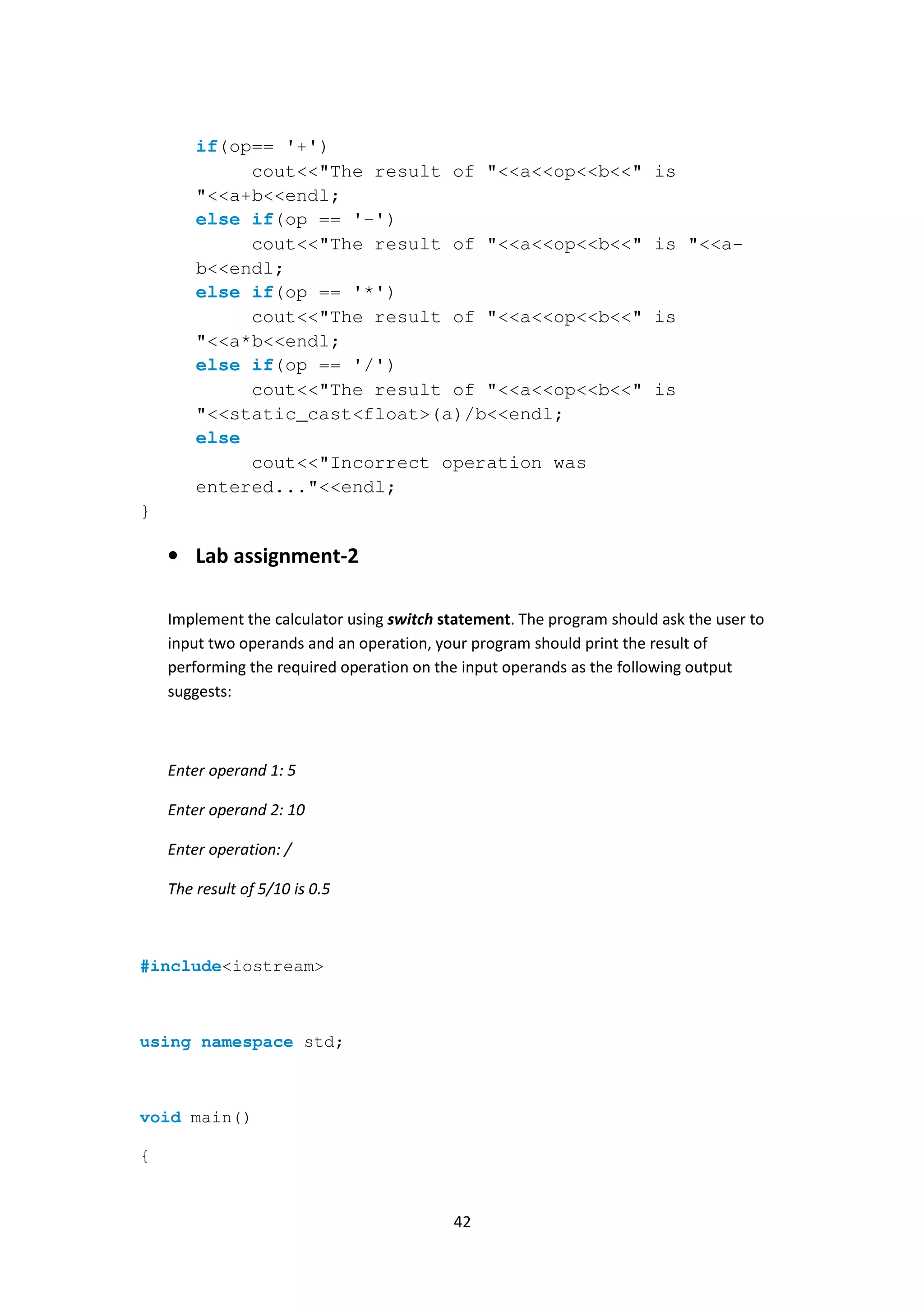 42
if(op== '+')
cout<<"The result of "<<a<<op<<b<<" is
"<<a+b<<endl;
else if(op == '-')
cout<<"The result of "<<a<<op<<b<<" is "<<a-
b<<endl;
else if(op == '*')
cout<<"The result of "<<a<<op<<b<<" is
"<<a*b<<endl;
else if(op == '/')
cout<<"The result of "<<a<<op<<b<<" is
"<<static_cast<float>(a)/b<<endl;
else
cout<<"Incorrect operation was
entered..."<<endl;
}
• Lab assignment-2
Implement the calculator using switch statement. The program should ask the user to
input two operands and an operation, your program should print the result of
performing the required operation on the input operands as the following output
suggests:
Enter operand 1: 5
Enter operand 2: 10
Enter operation: /
The result of 5/10 is 0.5
#include<iostream>
using namespace std;
void main()
{
 