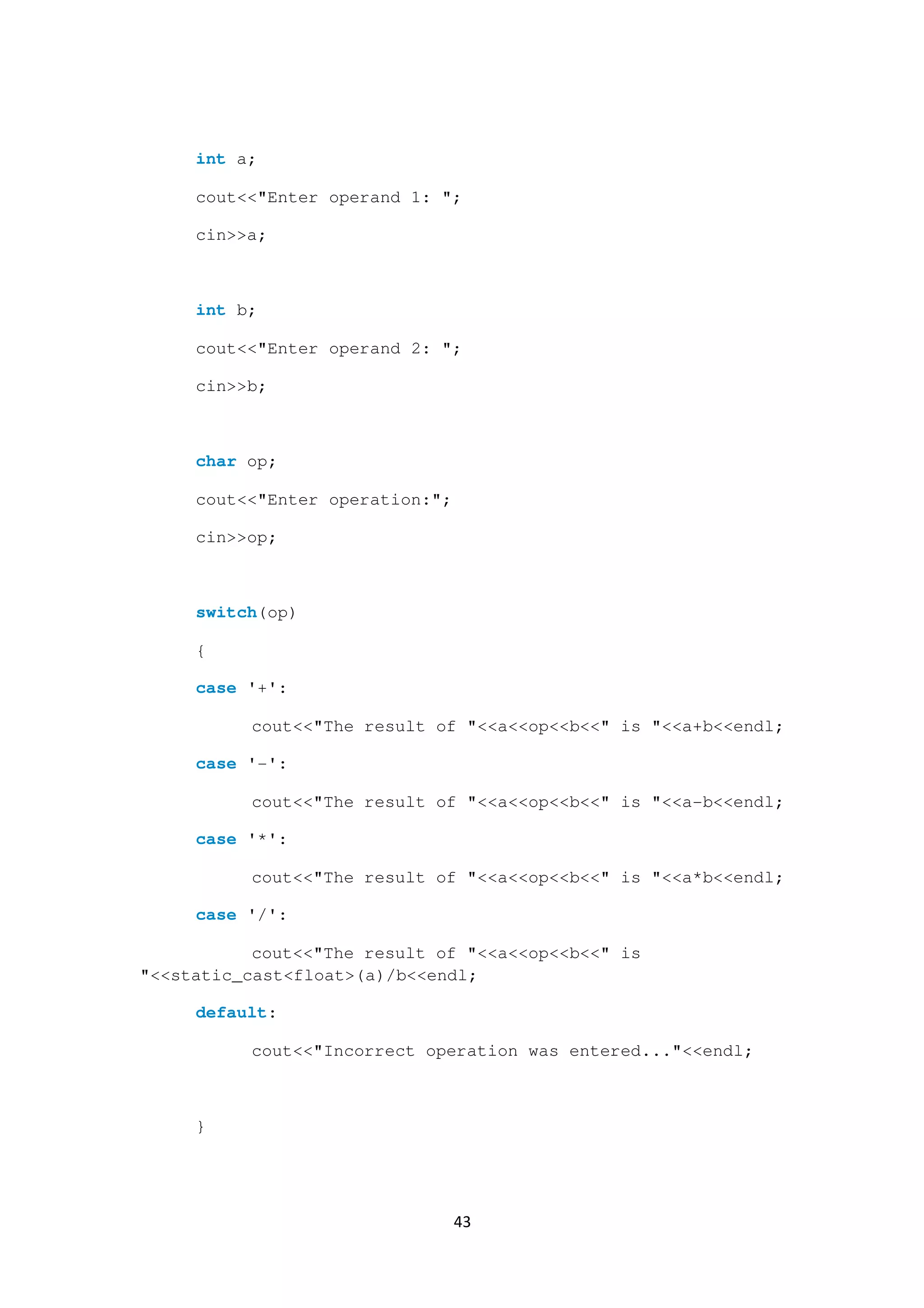 43
int a;
cout<<"Enter operand 1: ";
cin>>a;
int b;
cout<<"Enter operand 2: ";
cin>>b;
char op;
cout<<"Enter operation:";
cin>>op;
switch(op)
{
case '+':
cout<<"The result of "<<a<<op<<b<<" is "<<a+b<<endl;
case '-':
cout<<"The result of "<<a<<op<<b<<" is "<<a-b<<endl;
case '*':
cout<<"The result of "<<a<<op<<b<<" is "<<a*b<<endl;
case '/':
cout<<"The result of "<<a<<op<<b<<" is
"<<static_cast<float>(a)/b<<endl;
default:
cout<<"Incorrect operation was entered..."<<endl;
}
 