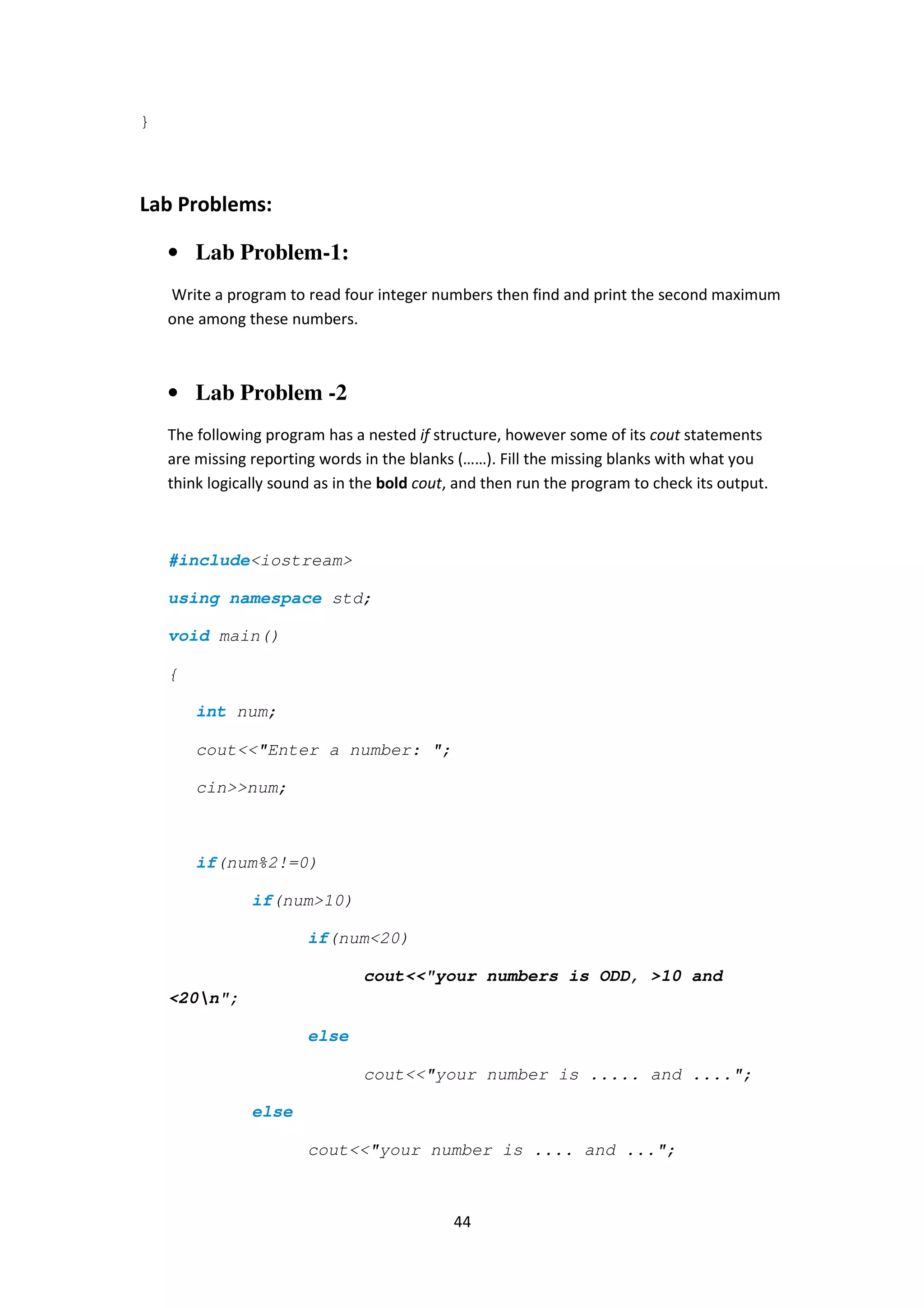 44
}
Lab Problems:
• Lab Problem-1:
Write a program to read four integer numbers then find and print the second maximum
one among these numbers.
• Lab Problem -2
The following program has a nested if structure, however some of its cout statements
are missing reporting words in the blanks (……). Fill the missing blanks with what you
think logically sound as in the bold cout, and then run the program to check its output.
#include<iostream>
using namespace std;
void main()
{
int num;
cout<<"Enter a number: ";
cin>>num;
if(num%2!=0)
if(num>10)
if(num<20)
cout<<"your numbers is ODD, >10 and
<20n";
else
cout<<"your number is ..... and ....";
else
cout<<"your number is .... and ...";
 