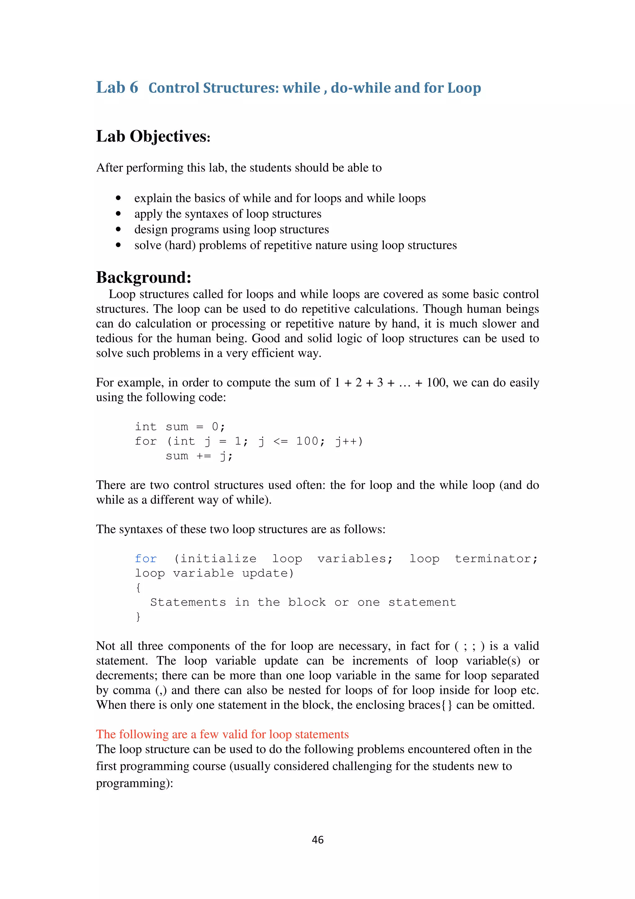 46
Lab 6 Control Structures: while , do-while and for Loop
Lab Objectives:
After performing this lab, the students should be able to
• explain the basics of while and for loops and while loops
• apply the syntaxes of loop structures
• design programs using loop structures
• solve (hard) problems of repetitive nature using loop structures
Background:
Loop structures called for loops and while loops are covered as some basic control
structures. The loop can be used to do repetitive calculations. Though human beings
can do calculation or processing or repetitive nature by hand, it is much slower and
tedious for the human being. Good and solid logic of loop structures can be used to
solve such problems in a very efficient way.
For example, in order to compute the sum of 1 + 2 + 3 + … + 100, we can do easily
using the following code:
int sum = 0;
for (int j = 1; j <= 100; j++)
sum += j;
There are two control structures used often: the for loop and the while loop (and do
while as a different way of while).
The syntaxes of these two loop structures are as follows:
for (initialize loop variables; loop terminator;
loop variable update)
{
Statements in the block or one statement
}
Not all three components of the for loop are necessary, in fact for ( ; ; ) is a valid
statement. The loop variable update can be increments of loop variable(s) or
decrements; there can be more than one loop variable in the same for loop separated
by comma (,) and there can also be nested for loops of for loop inside for loop etc.
When there is only one statement in the block, the enclosing braces{} can be omitted.
The following are a few valid for loop statements
The loop structure can be used to do the following problems encountered often in the
first programming course (usually considered challenging for the students new to
programming):
 