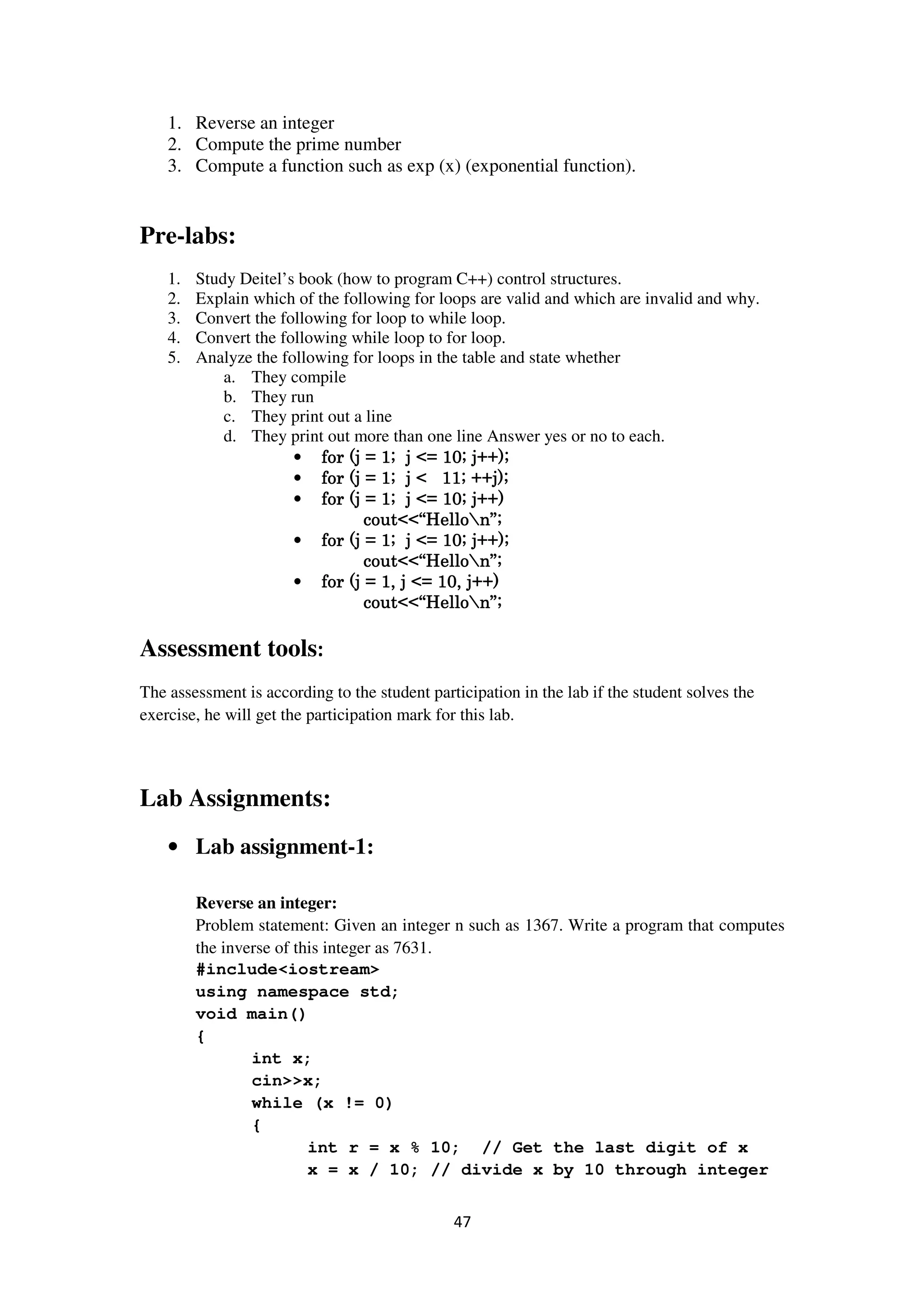47
1. Reverse an integer
2. Compute the prime number
3. Compute a function such as exp (x) (exponential function).
Pre-labs:
1. Study Deitel’s book (how to program C++) control structures.
2. Explain which of the following for loops are valid and which are invalid and why.
3. Convert the following for loop to while loop.
4. Convert the following while loop to for loop.
5. Analyze the following for loops in the table and state whether
a. They compile
b. They run
c. They print out a line
d. They print out more than one line Answer yes or no to each.
• for (j = 1; j <= 10; j++);for (j = 1; j <= 10; j++);for (j = 1; j <= 10; j++);for (j = 1; j <= 10; j++);
• for (j = 1; j < 11; ++j);for (j = 1; j < 11; ++j);for (j = 1; j < 11; ++j);for (j = 1; j < 11; ++j);
• for (j = 1; j <= 10; j++)for (j = 1; j <= 10; j++)for (j = 1; j <= 10; j++)for (j = 1; j <= 10; j++)
cout<<“Hellocout<<“Hellocout<<“Hellocout<<“Hellon”;n”;n”;n”;
• for (j = 1; j <= 10; j++);for (j = 1; j <= 10; j++);for (j = 1; j <= 10; j++);for (j = 1; j <= 10; j++);
cout<<“Hellocout<<“Hellocout<<“Hellocout<<“Hellon”;n”;n”;n”;
• for (j = 1, j <= 10, j++)for (j = 1, j <= 10, j++)for (j = 1, j <= 10, j++)for (j = 1, j <= 10, j++)
cout<<“Hellocout<<“Hellocout<<“Hellocout<<“Hellon”;n”;n”;n”;
Assessment tools:
The assessment is according to the student participation in the lab if the student solves the
exercise, he will get the participation mark for this lab.
Lab Assignments:
• Lab assignment-1:
Reverse an integer:
Problem statement: Given an integer n such as 1367. Write a program that computes
the inverse of this integer as 7631.
#include<iostream>
using namespace std;
void main()
{
int x;
cin>>x;
while (x != 0)
{
int r = x % 10; // Get the last digit of x
x = x / 10; // divide x by 10 through integer
 