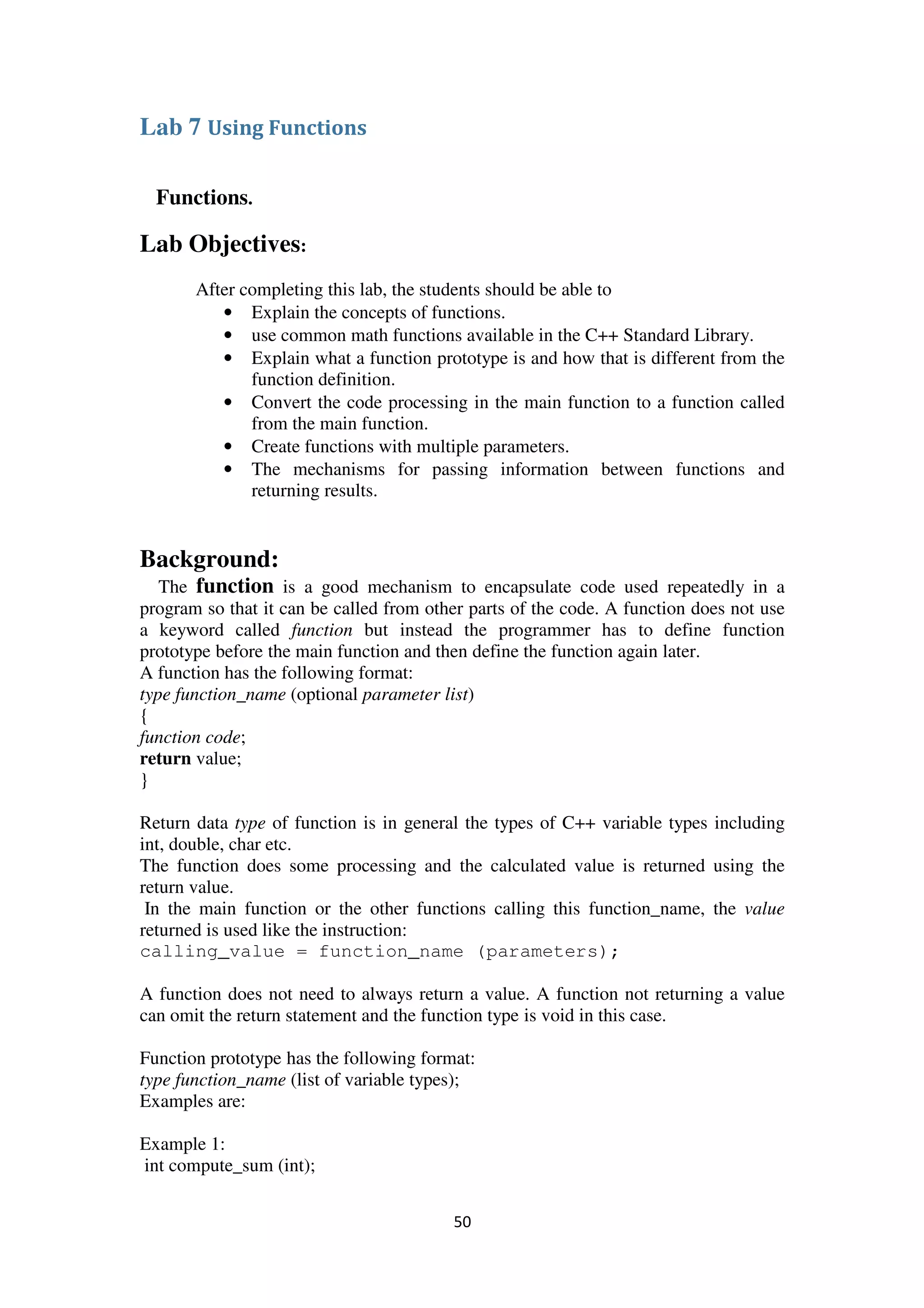 50
Lab 7 Using Functions
Functions.
Lab Objectives:
After completing this lab, the students should be able to
• Explain the concepts of functions.
• use common math functions available in the C++ Standard Library.
• Explain what a function prototype is and how that is different from the
function definition.
• Convert the code processing in the main function to a function called
from the main function.
• Create functions with multiple parameters.
• The mechanisms for passing information between functions and
returning results.
Background:
The function is a good mechanism to encapsulate code used repeatedly in a
program so that it can be called from other parts of the code. A function does not use
a keyword called function but instead the programmer has to define function
prototype before the main function and then define the function again later.
A function has the following format:
type function_name (optional parameter list)
{
function code;
return value;
}
Return data type of function is in general the types of C++ variable types including
int, double, char etc.
The function does some processing and the calculated value is returned using the
return value.
In the main function or the other functions calling this function_name, the value
returned is used like the instruction:
calling_value = function_name (parameters);
A function does not need to always return a value. A function not returning a value
can omit the return statement and the function type is void in this case.
Function prototype has the following format:
type function_name (list of variable types);
Examples are:
Example 1:
int compute_sum (int);
 