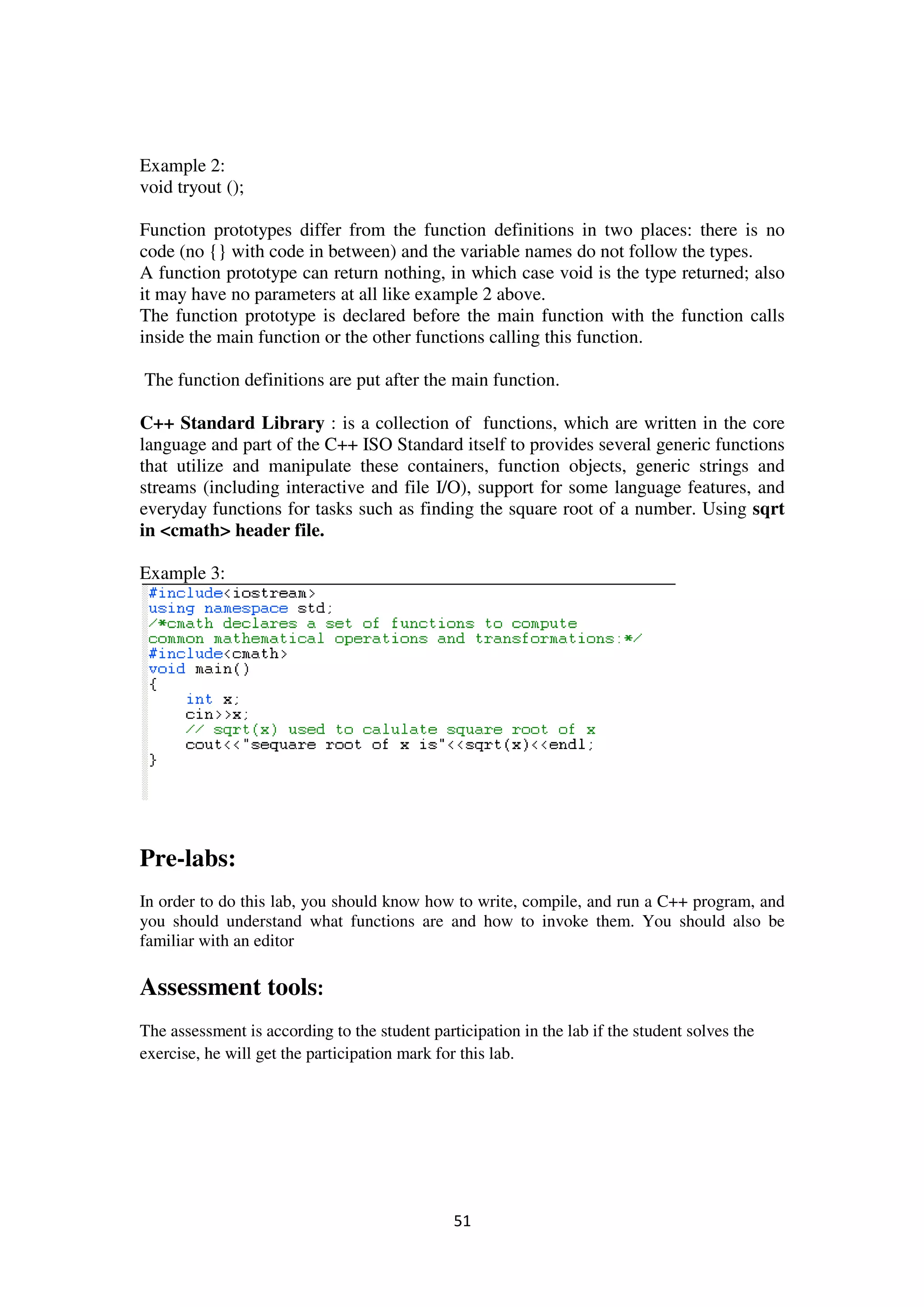 51
Example 2:
void tryout ();
Function prototypes differ from the function definitions in two places: there is no
code (no {} with code in between) and the variable names do not follow the types.
A function prototype can return nothing, in which case void is the type returned; also
it may have no parameters at all like example 2 above.
The function prototype is declared before the main function with the function calls
inside the main function or the other functions calling this function.
The function definitions are put after the main function.
C++ Standard Library : is a collection of functions, which are written in the core
language and part of the C++ ISO Standard itself to provides several generic functions
that utilize and manipulate these containers, function objects, generic strings and
streams (including interactive and file I/O), support for some language features, and
everyday functions for tasks such as finding the square root of a number. Using sqrt
in <cmath> header file.
Example 3:
Pre-labs:
In order to do this lab, you should know how to write, compile, and run a C++ program, and
you should understand what functions are and how to invoke them. You should also be
familiar with an editor
Assessment tools:
The assessment is according to the student participation in the lab if the student solves the
exercise, he will get the participation mark for this lab.
 