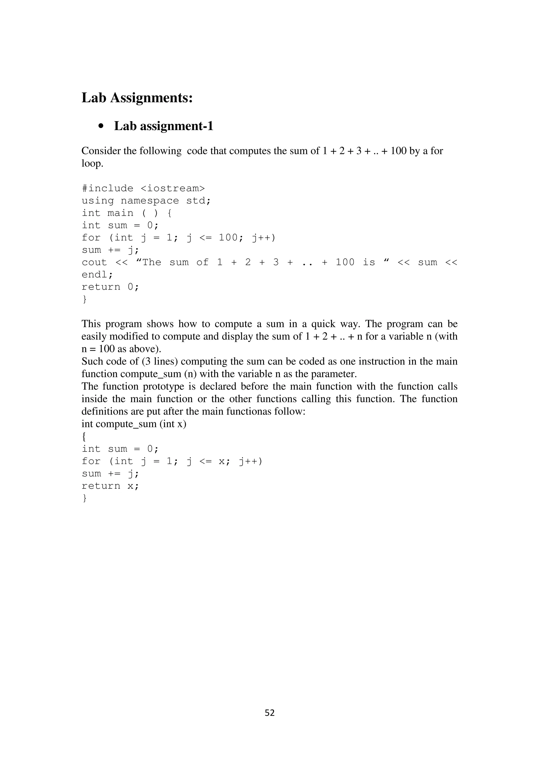 52
Lab Assignments:
• Lab assignment-1
Consider the following code that computes the sum of 1 + 2 + 3 + .. + 100 by a for
loop.
#include <iostream>
using namespace std;
int main ( ) {
int sum = 0;
for (int j = 1; j <= 100; j++)
sum += j;
cout << “The sum of 1 + 2 + 3 + .. + 100 is “ << sum <<
endl;
return 0;
}
This program shows how to compute a sum in a quick way. The program can be
easily modified to compute and display the sum of 1 + 2 + .. + n for a variable n (with
n = 100 as above).
Such code of (3 lines) computing the sum can be coded as one instruction in the main
function compute_sum (n) with the variable n as the parameter.
The function prototype is declared before the main function with the function calls
inside the main function or the other functions calling this function. The function
definitions are put after the main functionas follow:
int compute_sum (int x)
{
int sum = 0;
for (int j = 1; j <= x; j++)
sum += j;
return x;
}
 