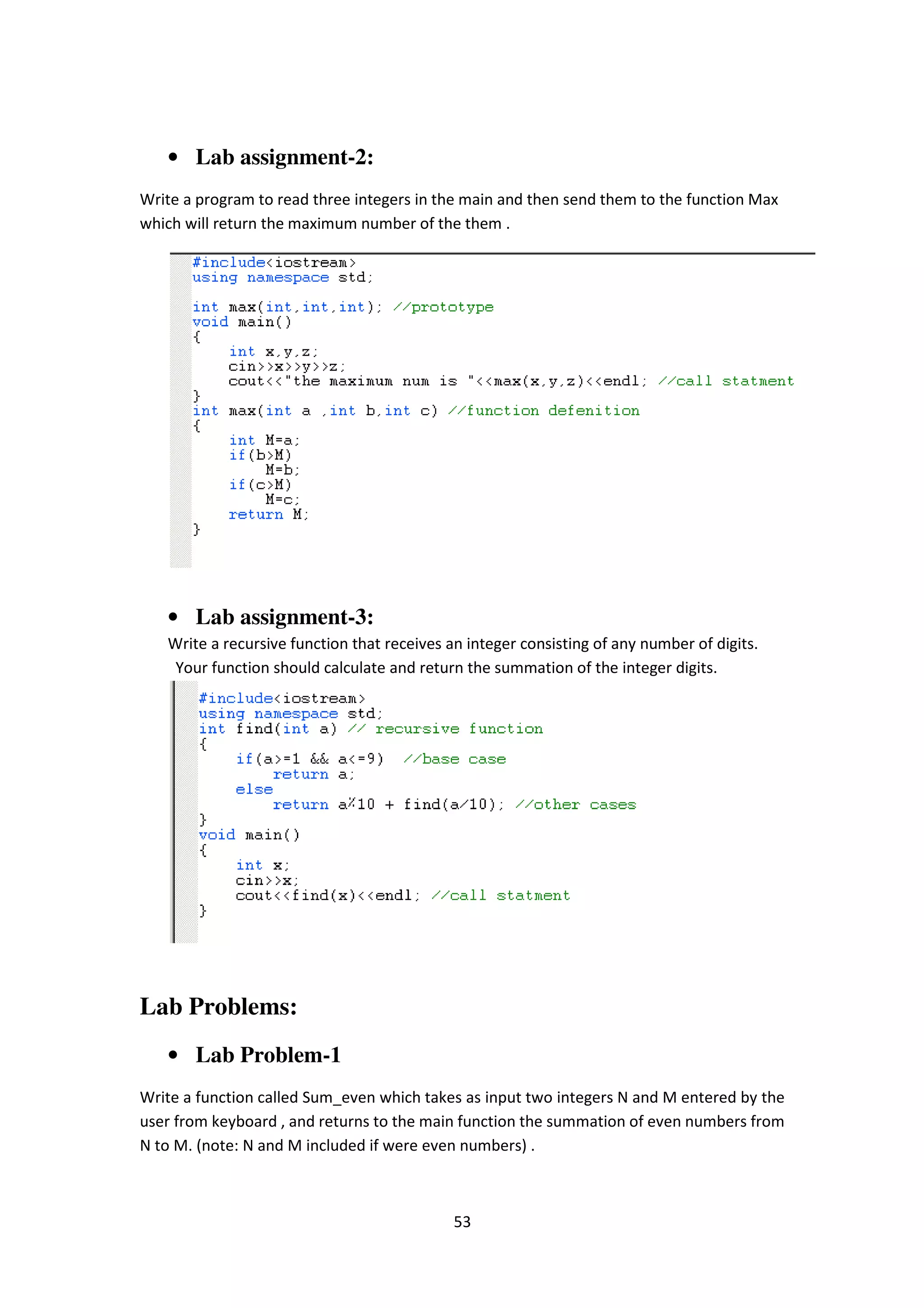 53
• Lab assignment-2:
Write a program to read three integers in the main and then send them to the function Max
which will return the maximum number of the them .
• Lab assignment-3:
Write a recursive function that receives an integer consisting of any number of digits.
Your function should calculate and return the summation of the integer digits.
Lab Problems:
• Lab Problem-1
Write a function called Sum_even which takes as input two integers N and M entered by the
user from keyboard , and returns to the main function the summation of even numbers from
N to M. (note: N and M included if were even numbers) .
 