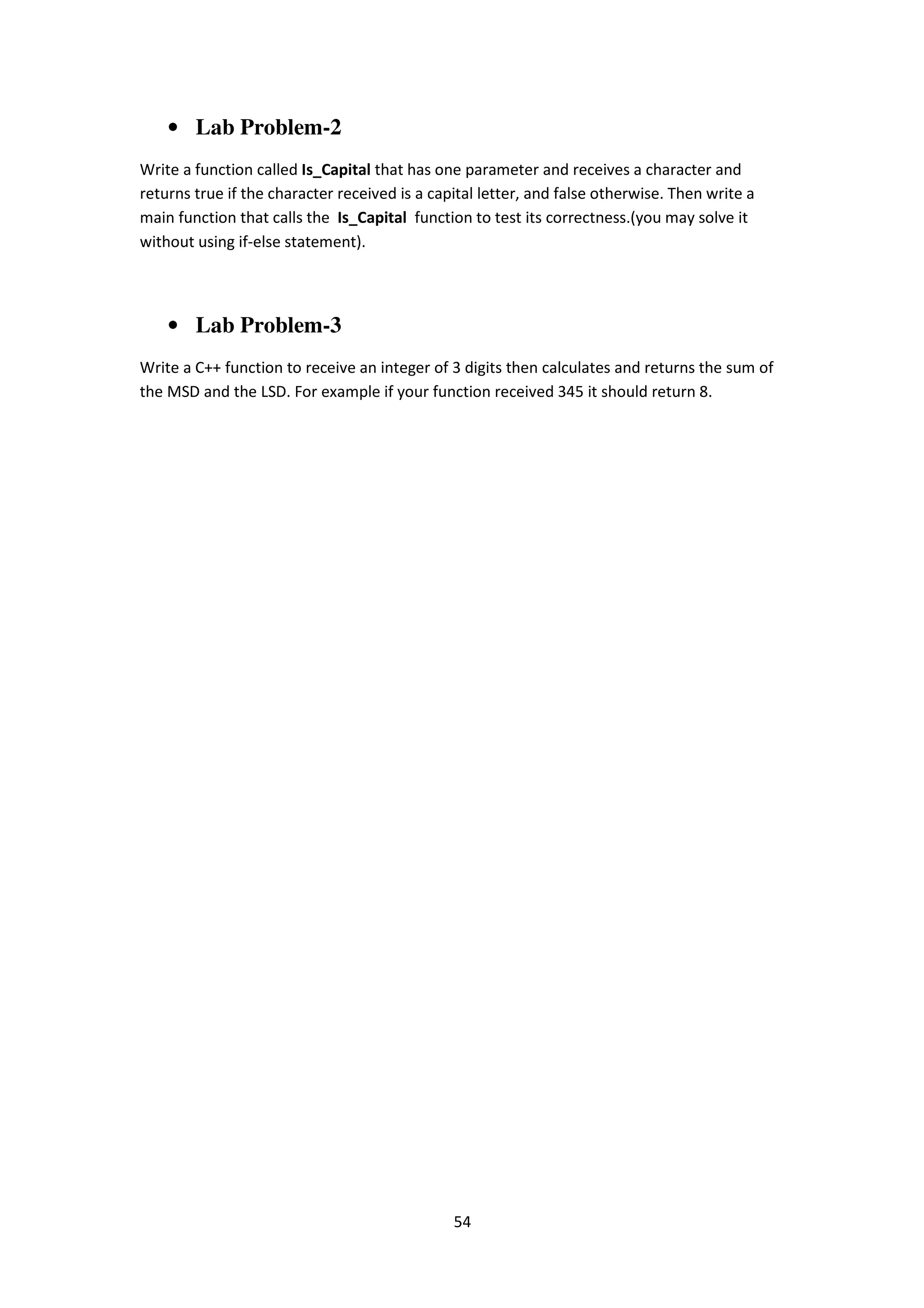 54
• Lab Problem-2
Write a function called Is_Capital that has one parameter and receives a character and
returns true if the character received is a capital letter, and false otherwise. Then write a
main function that calls the Is_Capital function to test its correctness.(you may solve it
without using if-else statement).
• Lab Problem-3
Write a C++ function to receive an integer of 3 digits then calculates and returns the sum of
the MSD and the LSD. For example if your function received 345 it should return 8.
 