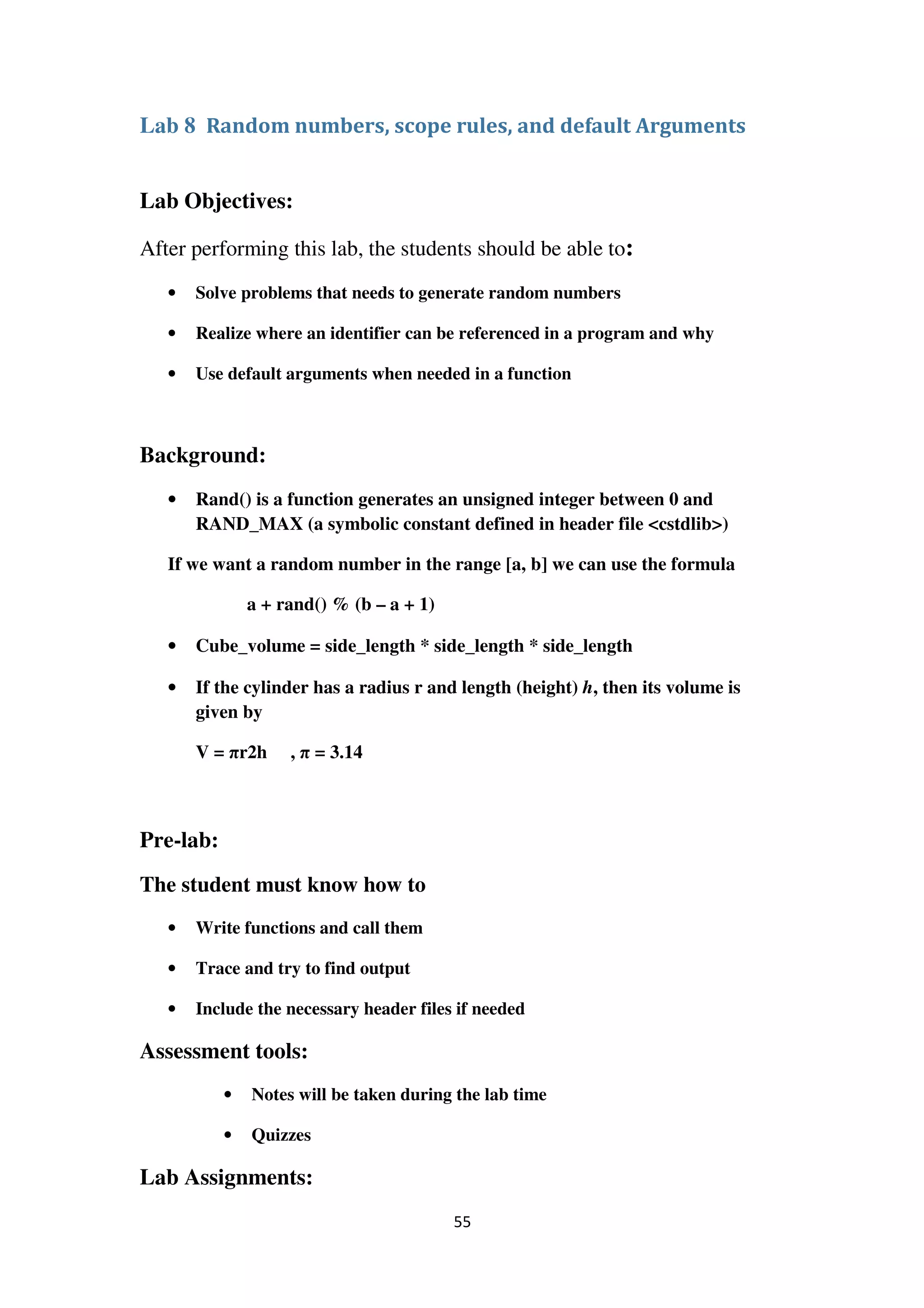 55
Lab 8 Random numbers, scope rules, and default Arguments
Lab Objectives:
After performing this lab, the students should be able to:
• Solve problems that needs to generate random numbers
• Realize where an identifier can be referenced in a program and why
• Use default arguments when needed in a function
Background:
• Rand() is a function generates an unsigned integer between 0 and
RAND_MAX (a symbolic constant defined in header file <cstdlib>)
If we want a random number in the range [a, b] we can use the formula
a + rand() % (b – a + 1)
• Cube_volume = side_length * side_length * side_length
• If the cylinder has a radius r and length (height) h, then its volume is
given by
V = πr2h , π = 3.14
Pre-lab:
The student must know how to
• Write functions and call them
• Trace and try to find output
• Include the necessary header files if needed
Assessment tools:
• Notes will be taken during the lab time
• Quizzes
Lab Assignments:
 