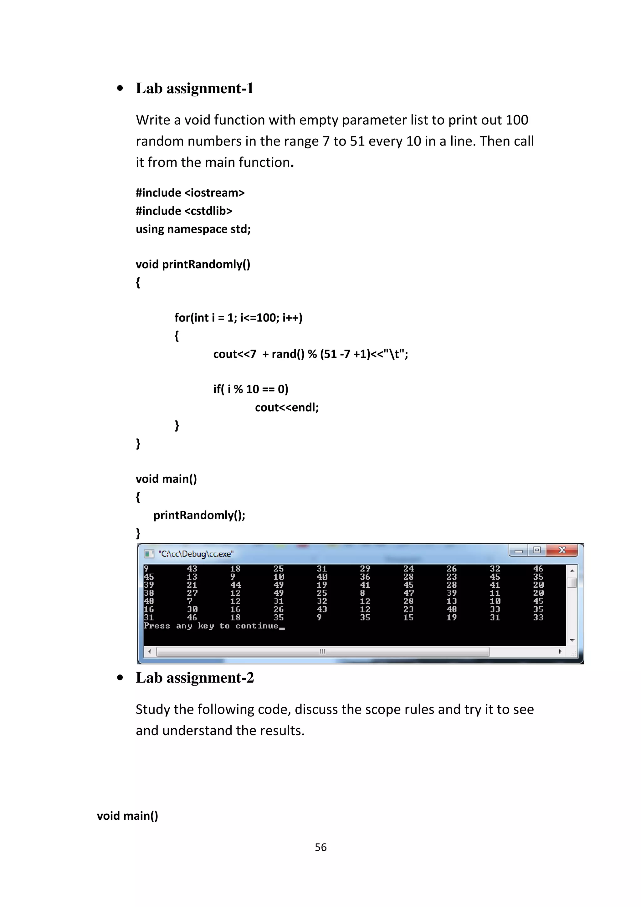56
• Lab assignment-1
Write a void function with empty parameter list to print out 100
random numbers in the range 7 to 51 every 10 in a line. Then call
it from the main function.
#include <iostream>
#include <cstdlib>
using namespace std;
void printRandomly()
{
for(int i = 1; i<=100; i++)
{
cout<<7 + rand() % (51 -7 +1)<<"t";
if( i % 10 == 0)
cout<<endl;
}
}
void main()
{
printRandomly();
}
• Lab assignment-2
Study the following code, discuss the scope rules and try it to see
and understand the results.
void main()
 