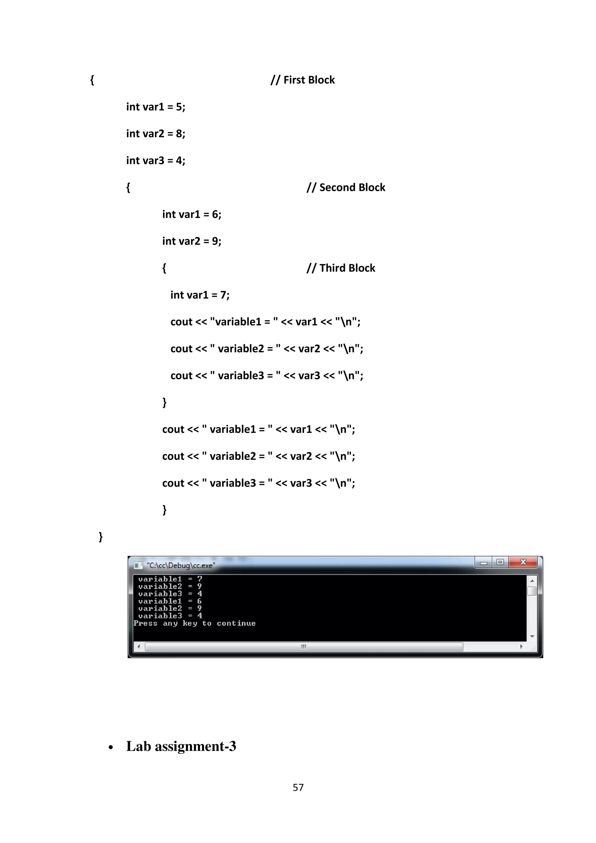57
{ // First Block
int var1 = 5;
int var2 = 8;
int var3 = 4;
{ // Second Block
int var1 = 6;
int var2 = 9;
{ // Third Block
int var1 = 7;
cout << "variable1 = " << var1 << "n";
cout << " variable2 = " << var2 << "n";
cout << " variable3 = " << var3 << "n";
}
cout << " variable1 = " << var1 << "n";
cout << " variable2 = " << var2 << "n";
cout << " variable3 = " << var3 << "n";
}
}
• Lab assignment-3
 