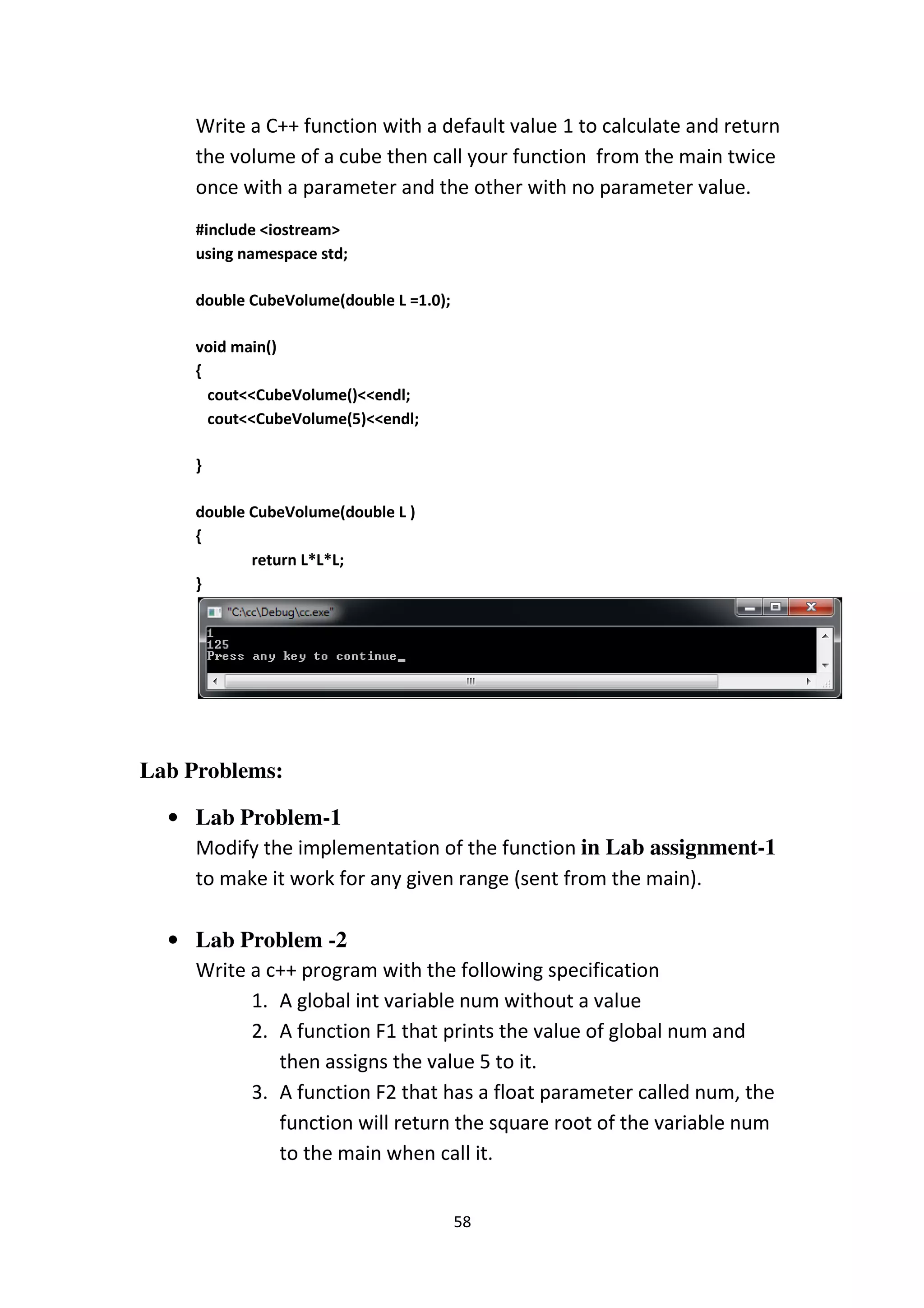 58
Write a C++ function with a default value 1 to calculate and return
the volume of a cube then call your function from the main twice
once with a parameter and the other with no parameter value.
#include <iostream>
using namespace std;
double CubeVolume(double L =1.0);
void main()
{
cout<<CubeVolume()<<endl;
cout<<CubeVolume(5)<<endl;
}
double CubeVolume(double L )
{
return L*L*L;
}
Lab Problems:
• Lab Problem-1
Modify the implementation of the function in Lab assignment-1
to make it work for any given range (sent from the main).
• Lab Problem -2
Write a c++ program with the following specification
1. A global int variable num without a value
2. A function F1 that prints the value of global num and
then assigns the value 5 to it.
3. A function F2 that has a float parameter called num, the
function will return the square root of the variable num
to the main when call it.
 