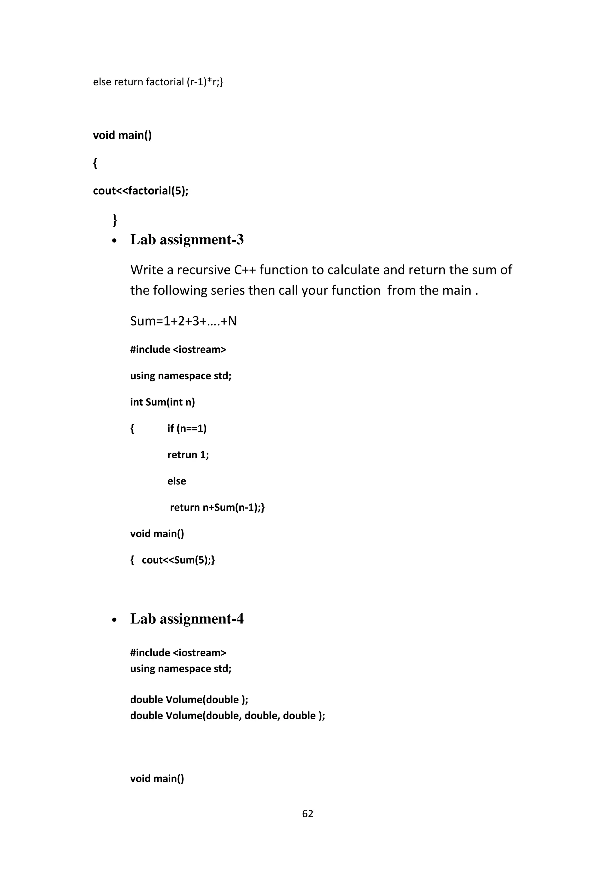 62
else return factorial (r-1)*r;}
void main()
{
cout<<factorial(5);
}
• Lab assignment-3
Write a recursive C++ function to calculate and return the sum of
the following series then call your function from the main .
Sum=1+2+3+….+N
#include <iostream>
using namespace std;
int Sum(int n)
{ if (n==1)
retrun 1;
else
return n+Sum(n-1);}
void main()
{ cout<<Sum(5);}
• Lab assignment-4
#include <iostream>
using namespace std;
double Volume(double );
double Volume(double, double, double );
void main()
 