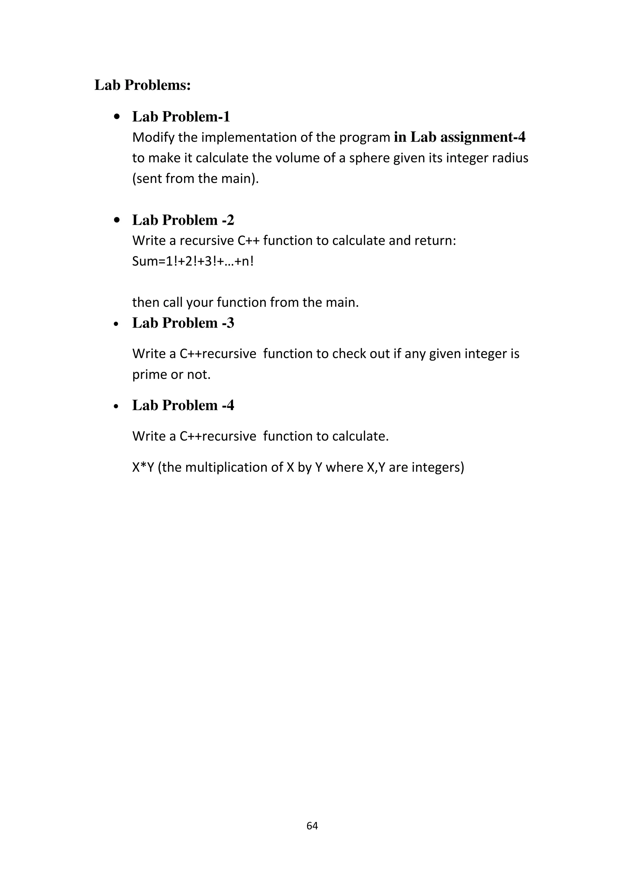 64
Lab Problems:
• Lab Problem-1
Modify the implementation of the program in Lab assignment-4
to make it calculate the volume of a sphere given its integer radius
(sent from the main).
• Lab Problem -2
Write a recursive C++ function to calculate and return:
Sum=1!+2!+3!+…+n!
then call your function from the main.
• Lab Problem -3
Write a C++recursive function to check out if any given integer is
prime or not.
• Lab Problem -4
Write a C++recursive function to calculate.
X*Y (the multiplication of X by Y where X,Y are integers)
 