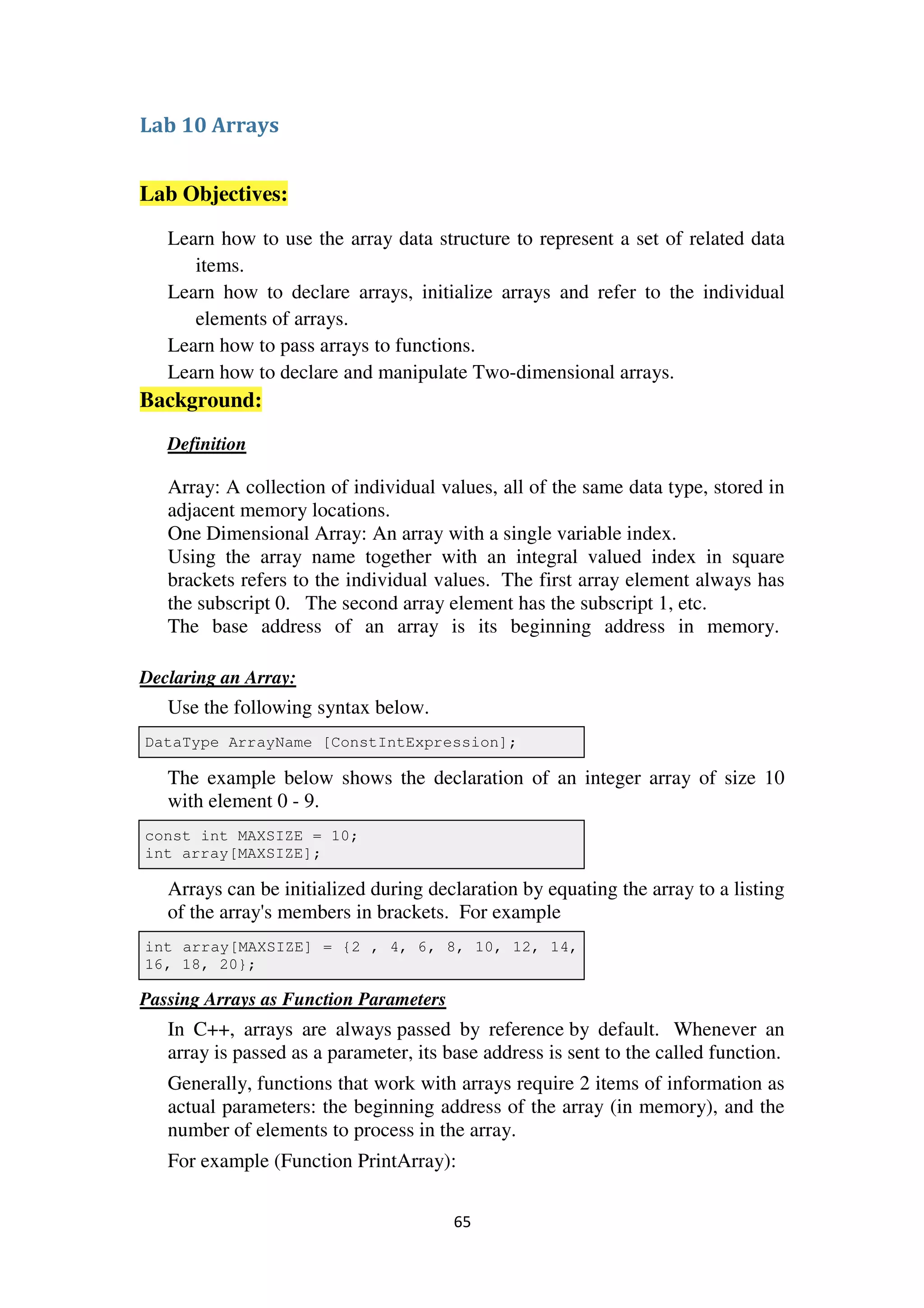 65
Lab 10 Arrays
Lab Objectives:
Learn how to use the array data structure to represent a set of related data
items.
Learn how to declare arrays, initialize arrays and refer to the individual
elements of arrays.
Learn how to pass arrays to functions.
Learn how to declare and manipulate Two-dimensional arrays.
Background:
Definition
Array: A collection of individual values, all of the same data type, stored in
adjacent memory locations.
One Dimensional Array: An array with a single variable index.
Using the array name together with an integral valued index in square
brackets refers to the individual values. The first array element always has
the subscript 0. The second array element has the subscript 1, etc.
The base address of an array is its beginning address in memory.
Declaring an Array:
Use the following syntax below.
DataType ArrayName [ConstIntExpression];
The example below shows the declaration of an integer array of size 10
with element 0 - 9.
const int MAXSIZE = 10;
int array[MAXSIZE];
Arrays can be initialized during declaration by equating the array to a listing
of the array's members in brackets. For example
int array[MAXSIZE] = {2 , 4, 6, 8, 10, 12, 14,
16, 18, 20};
Passing Arrays as Function Parameters
In C++, arrays are always passed by reference by default. Whenever an
array is passed as a parameter, its base address is sent to the called function.
Generally, functions that work with arrays require 2 items of information as
actual parameters: the beginning address of the array (in memory), and the
number of elements to process in the array.
For example (Function PrintArray):
 