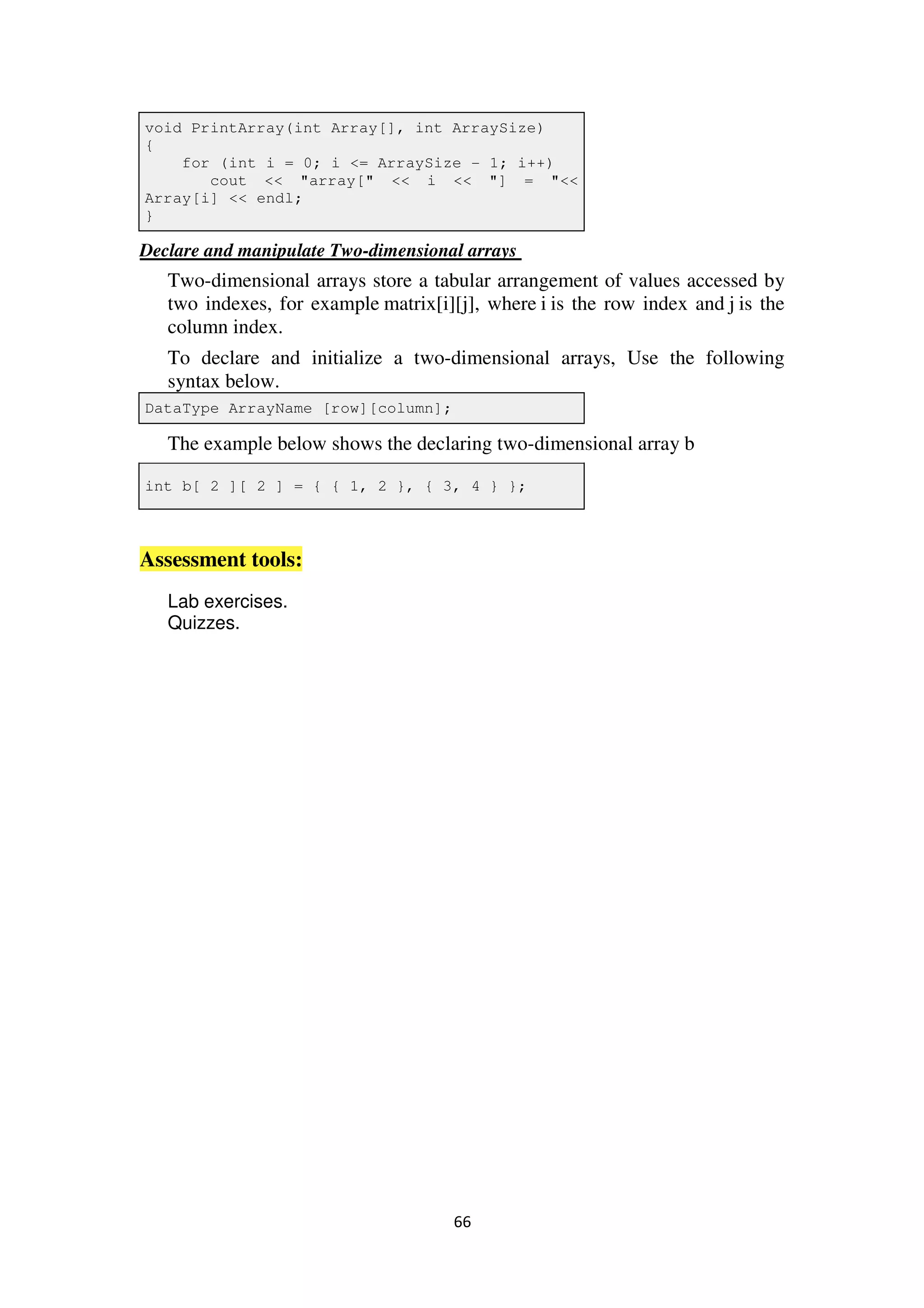 66
void PrintArray(int Array[], int ArraySize)
{
for (int i = 0; i <= ArraySize - 1; i++)
cout << "array[" << i << "] = "<<
Array[i] << endl;
}
Declare and manipulate Two-dimensional arrays
Two-dimensional arrays store a tabular arrangement of values accessed by
two indexes, for example matrix[i][j], where i is the row index and j is the
column index.
To declare and initialize a two-dimensional arrays, Use the following
syntax below.
DataType ArrayName [row][column];
The example below shows the declaring two-dimensional array b
int b[ 2 ][ 2 ] = { { 1, 2 }, { 3, 4 } };
Assessment tools:
Lab exercises.
Quizzes.
 