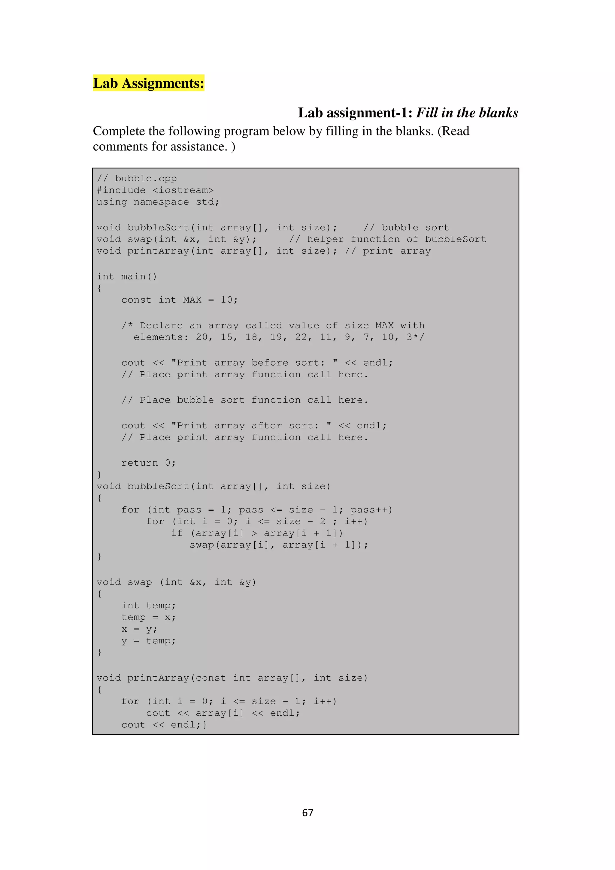 67
Lab Assignments:
Lab assignment-1: Fill in the blanks
Complete the following program below by filling in the blanks. (Read
comments for assistance. )
// bubble.cpp
#include <iostream>
using namespace std;
void bubbleSort(int array[], int size); // bubble sort
void swap(int &x, int &y); // helper function of bubbleSort
void printArray(int array[], int size); // print array
int main()
{
const int MAX = 10;
/* Declare an array called value of size MAX with
elements: 20, 15, 18, 19, 22, 11, 9, 7, 10, 3*/
cout << "Print array before sort: " << endl;
// Place print array function call here.
// Place bubble sort function call here.
cout << "Print array after sort: " << endl;
// Place print array function call here.
return 0;
}
void bubbleSort(int array[], int size)
{
for (int pass = 1; pass <= size - 1; pass++)
for (int i = 0; i <= size - 2 ; i++)
if (array[i] > array[i + 1])
swap(array[i], array[i + 1]);
}
void swap (int &x, int &y)
{
int temp;
temp = x;
x = y;
y = temp;
}
void printArray(const int array[], int size)
{
for (int i = 0; i <= size - 1; i++)
cout << array[i] << endl;
cout << endl;}
 